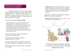 Cartilha do Cuidador de Idosos Cartilha do Cuidador de Idosos 1110
	 O Cuidador familiar de idoso precisa desenvolver
algu­mas habilidades específicas e precisa conhecer certas
características que o cuidado do idoso exige. Isto é
necessário para que possa procurar ajuda, apoio ou o
auxílio de profissionais, familiares ou mesmo grupos de
ajuda, quando isto for indicado:
• Garantir os princípios da relação de ajuda.
Segundo Goldstein (1995), muitos estudos realizados na última
década vêm apontando a importância do suporte social no
enfrentamento de crises, transições, doenças, privações, estresse,
etc., principalmente no que diz respeito à qualidade desse suporte.
A importância do suporte social foi abordado por Lowental e
Haven (1968 apud Goldstein,1995), que encontraram em um
estudo com 280 idosos uma alta correlação entre a presença de um
relacionamento íntimo entre o idoso e uma outra pessoa e o bem-
estar psicológico de ambos.
• Procurar quebrar mitos, atitudes e estereótipos
relacionados ao envelhecimento.
• Conhecer os aspectos biopsicossociais do
envelhecimento do ser humano.
• Procurar conhecer melhor os aspectos que envolvem a
autonomia, dependência e independência da pessoa idosa.
• Conhecer os aspectos conceituais e legais e sua relação
com o cuidado.
HABILIDADES QUE O CUIDADOR
DE IDOSOS DEVE DESENVOLVER
• Promover sempre o ambiente saudável
no convívio com o idoso, seja em situação
doméstica ou social.
Estatuto do idoso Art. 3º É obrigação da família, da comunidade,
da sociedade e do poder público assegurar ao idoso, com absoluta
prioridade, a efetivação do direito à vida, à saúde, à alimentação, à
educação, à cultura, ao esporte, ao lazer, ao trabalho, à cidadania,
à liberdade, à dignidade, ao respeito e à convivência familiar e
comunitária.
• Compreender a dinâmica das atividades de vida diária
(AVDs) em suas diferentes dimensões.
Atividades de vida diária (AVDs): Tomar banho, escovar os dentes,
calçar sapato, vestir a roupa, alimentar-se.
 