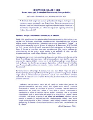 CUIDANDO BEM ATÉ O FIM,
        do seu idoso com demência (Alzheimer ou doença similar)
               Judy Robbe – Harmonia de Viver, Belo Horizonte, MG, 2010

     A demência terá sempre um aspecto profundamente trágico, tanto para os
     portadores quanto para aqueles que são próximos. Existe, porém uma enorme
     diferença entre uma tragédia na qual as pessoas estão ativamente envolvidas e
     moralmente comprometidas, e a submissão cega e sem esperança ao destino.
     Dr Tom Kitwood, 1997


Demência do tipo Alzheimer em fase avançada ou terminal.

Desde 1988 quando comecei a orientar as famílias sobre os cuidados diários do seu ente
querido com Alzheimer, coordenado reuniões mensais, ministrado cursos e palestras
sobre o assunto, tenho percebido a dificuldade das pessoas para discutir “finitude”. A
elaboração desta cartilha vem ao término do meu curso de Tanatologia da SOTAMIG
em 2010 e tem o objetivo de suprir uma falta de informações para as famílias que ao
longo da doença se empenham tanto para aprender como lidar com as mudanças de
comportamento no seu idoso e como manter a sua qualidade de vida, mas não
conseguem enfrentar ou não sabem lidar com a fase final e morte.

Acompanhar uma pessoa com Alzheimer ao longo dos seus últimos anos é a uma tarefa
árdua. À medida que a doença avança você vai tomar cada vez mais decisões para o seu
ente querido, algumas difíceis como o uso ou não de alimentação por sonda. Entre as
mais profundas, são decisões que asseguram dignidade e conforto físico até o final da
vida. A comunicação contínua com o médico e outros membros da equipe de saúde será
fundamental.

Por muitas razões, este estágio da doença pode ser o mais difícil porque em geral o
familiar principal já está esgotado e desiludido quando aos serviços disponíveis. Podem
surgir idéias de “institucionalizar” que muitas vezes é vista como “falhar”, trazendo
sentimentos de culpa. No caso da família disfuncional, é comum nesta fase, piorarem os
conflitos familiares.


   “Sonhamos com um mundo ainda por vir, onde não vamos mais precisar de
   aparelhos eletrônicos com seres virtuais para superar nossa solidão e realizar
   nossa essência humana de cuidado e de gentileza. Sonhamos com uma sociedade
   mundializada, na grande casa comum, a Terra, onde os valores estruturantes se
   construirão ao redor do cuidado com as pessoas, sobretudo com os diferentes
   culturalmente, com os penalizados pela natureza ou pela história, cuidado com os
   espoliados e excluídos, as crianças, os velhos, os moribundos, cuidado com as
   plantas, os animais, as paisagens queridas e especialmente cuidado com a nossa
   grande e generosa Mãe, a Terra. Sonhamos com o cuidado assumido como o ethos
   fundamental do humano e como compaixão imprescindível para com todos os seres
   da criação”.
                                                          (BOFF, Leonardo, 2000)
 