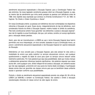 O acesso de alunos com deficiência às escolas e classes comuns da rede regular




atendimento educacional especializado e Educação Especial, para a Constituição Federal não
são sinônimos. Se nosso legislador constituinte quisesse referir-se à Educação Especial, ou seja,
ao mesmo tipo de atendimento que vinha sendo prestado às pessoas com deficiência antes de
1988, teria repetido essa expressão que constava na Emenda Constitucional nº 01, de 1969, no
Capítulo “Do Direito à Ordem Econômica e Social”.

Em nossa Constituição anterior, as pessoas com deficiência não eram contempladas nos dispositivos
referentes à Educação em geral. Esses alunos, independentemente do tipo de deficiência, eram
considerados titulares do direito à Educação Especial, matéria tratada no âmbito da assistência.
Pelo texto constitucional anterior ficava garantido “aos deficientes o acesso à educação especial”.
Isso não foi repetido na atual Constituição, fato que, com certeza, constitui um avanço significativo
para a educação dessas pessoas.

Assim, para não ser inconstitucional, a LDBEN ao usar o termo Educação Especial deve fazê-lo
permitindo uma nova interpretação, um novo conceito, baseados no que a Constituição inovou, ao
prever o atendimento educacional especializado e não Educação Especial em capítulo destacado
da Educação.

Defendemos um novo conceito para a Educação Especial, pois esta sempre foi vista como a
modalidade de ensino que podia substituir os serviços educacionais comuns, sem qualquer
questionamento a respeito da idade do aluno para quem os serviços comuns estavam sendo
totalmente substituídos. Por mais palatável que seja essa possibilidade, dado que muitas crianças
e adolescentes apresentam diferenças bastante significativas, não podemos esquecer que esses
alunos têm, como qualquer outro, direito indisponível de acesso à educação, em ambiente escolar
que não seja segregado, juntamente com seus pares da mesma idade cronológica. A participação
desses alunos deve ser garantida nas classes comuns para que se beneficiem desse ambiente
escolar e aprendam conforme suas possibilidades.

Portanto, o direito ao atendimento educacional especializado previsto nos artigos 58, 59 e 60 da
LDBEN (Lei 9394/96) e também na Constituição Federal, não substitui o direito à educação
(escolarização) oferecida em classe comum da rede regular de ensino.




  10
 