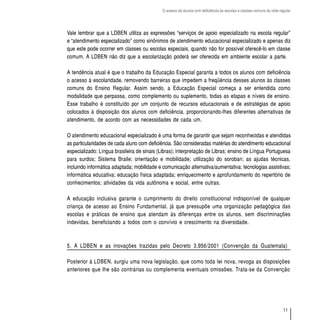 O acesso de alunos com deficiência às escolas e classes comuns da rede regular




Vale lembrar que a LDBEN utiliza as expressões “serviços de apoio especializado na escola regular”
e “atendimento especializado” como sinônimos de atendimento educacional especializado e apenas diz
que este pode ocorrer em classes ou escolas especiais, quando não for possível oferecê-lo em classe
comum. A LDBEN não diz que a escolarização poderá ser oferecida em ambiente escolar a parte.

A tendência atual é que o trabalho da Educação Especial garanta a todos os alunos com deficiência
o acesso à escolaridade, removendo barreiras que impedem a freqüência desses alunos às classes
comuns do Ensino Regular. Assim sendo, a Educação Especial começa a ser entendida como
modalidade que perpassa, como complemento ou suplemento, todas as etapas e níveis de ensino.
Esse trabalho é constituído por um conjunto de recursos educacionais e de estratégias de apoio
colocados à disposição dos alunos com deficiência, proporcionando-lhes diferentes alternativas de
atendimento, de acordo com as necessidades de cada um.

O atendimento educacional especializado é uma forma de garantir que sejam reconhecidas e atendidas
as particularidades de cada aluno com deficiência. São consideradas matérias do atendimento educacional
especializado: Língua brasileira de sinais (Libras); interpretação de Libras; ensino de Língua Portuguesa
para surdos; Sistema Braile; orientação e mobilidade; utilização do soroban; as ajudas técnicas,
incluindo informática adaptada; mobilidade e comunicação alternativa/aumentativa; tecnologias assistivas;
informática educativa; educação física adaptada; enriquecimento e aprofundamento do repertório de
conhecimentos; atividades da vida autônoma e social, entre outras.

A educação inclusiva garante o cumprimento do direito constitucional indisponível de qualquer
criança de acesso ao Ensino Fundamental, já que pressupõe uma organização pedagógica das
escolas e práticas de ensino que atendam às diferenças entre os alunos, sem discriminações
indevidas, beneficiando a todos com o convívio e crescimento na diversidade.



5. A LDBEN e as inovações trazidas pelo Decreto 3.956/2001 (Convenção da Guatemala)

Posterior à LDBEN, surgiu uma nova legislação, que como toda lei nova, revoga as disposições
anteriores que lhe são contrárias ou complementa eventuais omissões. Trata-se da Convenção




                                                                                                                     11
 