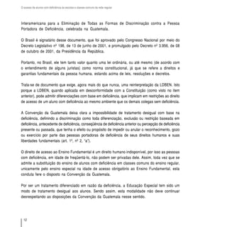 O acesso de alunos com deficiência às escolas e classes comuns da rede regular




Interamericana para a Eliminação de Todas as Formas de Discriminação contra a Pessoa
Portadora de Deficiência, celebrada na Guatemala.

O Brasil é signatário desse documento, que foi aprovado pelo Congresso Nacional por meio do
Decreto Legislativo nº 198, de 13 de junho de 2001, e promulgado pelo Decreto nº 3.956, de 08
de outubro de 2001, da Presidência da República.

Portanto, no Brasil, ele tem tanto valor quanto uma lei ordinária, ou até mesmo (de acordo com
o entendimento de alguns juristas) como norma constitucional, já que se refere a direitos e
garantias fundamentais da pessoa humana, estando acima de leis, resoluções e decretos.

Trata-se de documento que exige, agora mais do que nunca, uma reinterpretação da LDBEN. Isto
porque a LDBEN, quando aplicada em desconformidade com a Constituição (como visto no item
anterior), pode admitir diferenciações com base em deficiência, que implicam em restrições ao direito
de acesso de um aluno com deficiência ao mesmo ambiente que os demais colegas sem deficiência.

A Convenção da Guatemala deixa clara a impossibilidade de tratamento desigual com base na
deficiência, definindo a discriminação como toda diferenciação, exclusão ou restrição baseada em
deficiência, antecedente de deficiência, conseqüência de deficiência anterior ou percepção de deficiência
presente ou passada, que tenha o efeito ou propósito de impedir ou anular o reconhecimento, gozo
ou exercício por parte das pessoas portadoras de deficiência de seus direitos humanos e suas
liberdades fundamentais (art. 1º, nº 2, “a”).

O direito de acesso ao Ensino Fundamental é um direito humano indisponível, por isso as pessoas
com deficiência, em idade de freqüentá-lo, não podem ser privadas dele. Assim, toda vez que se
admite a substituição do ensino de alunos com deficiência em classes comuns do ensino regular,
unicamente pelo ensino especial na idade de acesso obrigatório ao Ensino Fundamental, esta
conduta fere o disposto na Convenção da Guatemala.

Por ser um tratamento diferenciado em razão da deficiência, a Educação Especial tem sido um
modo de tratamento desigual aos alunos. Sendo assim, esta modalidade não deve continuar
desrespeitando as disposições da Convenção da Guatemala nesse sentido.




  12
 