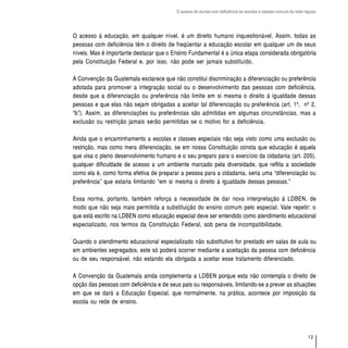O acesso de alunos com deficiência às escolas e classes comuns da rede regular




O acesso à educação, em qualquer nível, é um direito humano inquestionável. Assim, todas as
pessoas com deficiência têm o direito de freqüentar a educação escolar em qualquer um de seus
níveis. Mas é importante destacar que o Ensino Fundamental é a única etapa considerada obrigatória
pela Constituição Federal e, por isso, não pode ser jamais substituído.

A Convenção da Guatemala esclarece que não constitui discriminação a diferenciação ou preferência
adotada para promover a integração social ou o desenvolvimento das pessoas com deficiência,
desde que a diferenciação ou preferência não limite em si mesma o direito à igualdade dessas
pessoas e que elas não sejam obrigadas a aceitar tal diferenciação ou preferência (art. 1º, nº 2,
“b”). Assim, as diferenciações ou preferências são admitidas em algumas circunstâncias, mas a
exclusão ou restrição jamais serão permitidas se o motivo for a deficiência.

Ainda que o encaminhamento a escolas e classes especiais não seja visto como uma exclusão ou
restrição, mas como mera diferenciação, se em nossa Constituição consta que educação é aquela
que visa o pleno desenvolvimento humano e o seu preparo para o exercício da cidadania (art. 205),
qualquer dificuldade de acesso a um ambiente marcado pela diversidade, que reflita a sociedade
como ela é, como forma efetiva de preparar a pessoa para a cidadania, seria uma “diferenciação ou
preferência” que estaria limitando “em si mesma o direito à igualdade dessas pessoas.”

Essa norma, portanto, também reforça a necessidade de dar nova interpretação à LDBEN, de
modo que não seja mais permitida a substituição do ensino comum pelo especial. Vale repetir: o
que está escrito na LDBEN como educação especial deve ser entendido como atendimento educacional
especializado, nos termos da Constituição Federal, sob pena de incompatibilidade.

Quando o atendimento educacional especializado não substitutivo for prestado em salas de aula ou
em ambientes segregados, este só poderá ocorrer mediante a aceitação da pessoa com deficiência
ou de seu responsável, não estando ela obrigada a aceitar esse tratamento diferenciado.

A Convenção da Guatemala ainda complementa a LDBEN porque esta não contempla o direito de
opção das pessoas com deficiência e de seus pais ou responsáveis, limitando-se a prever as situações
em que se dará a Educação Especial, que normalmente, na prática, acontece por imposição da
escola ou rede de ensino.




                                                                                                                   13
 
