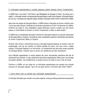 O acesso de alunos com deficiência às escolas e classes comuns da rede regular




6. Instituições especializadas e escolas especiais podem oferecer Ensino Fundamental?

A LDBEN trata no seu título V “Dos Níveis e das Modalidades de Educação e Ensino”. De acordo com o
artigo 21, a Educação Escolar é composta pela Educação Básica e pelo Ensino Superior. A Educação Básica,
por sua vez, é composta das seguintes etapas escolares: Educação Infantil, Ensino Fundamental e Médio.

Após tratar das etapas da Educação Básica, a LDBEN coloca a Educação de Jovens e Adultos como
a única que pode oferecer certificado de conclusão equivalente ao Ensino Fundamental e/ou Médio.
Conforme seu artigo 37, esta modalidade é aquela destinada a jovens e adultos “que não tiveram
acesso ou continuidade de estudos no Ensino Fundamental e médio na idade própria.”

A LDBEN cita as modalidades Educação Profissional e Educação Especial em capítulos destacados
da Educação Básica e Superior, não podendo estas modalidades expedirem certificações equivalentes
ao Ensino Fundamental, Médio ou Superior.

Portanto, está correto o entendimento de que a Educação Especial perpassa os diversos níveis de
escolarização, mas ela não constitui um sistema paralelo de ensino, com seus níveis e etapas
próprias. A Educação Especial é um instrumento, um complemento que deve estar sempre presente
na Educação Básica e Superior para os alunos com deficiência que dela necessitarem.

Uma instituição especializada ou escola especial são assim reconhecidas justamente pelo tipo de
atendimento que oferecem, ou seja, atendimento educacional especializado. Sendo assim, suas escolas
não podem substituir, mas complementar as escolas comuns em todos os seus níveis de ensino.

Conforme a LDBEN, em seu artigo 60, as instituições especializadas são aquelas com atuação
exclusiva em educação especial, “para fins de apoio técnico e financeiro pelo Poder Público”.



7. Como devem ficar as escolas das instituições especializadas?

A instituição filantrópica que mantém uma escola especial, ainda que ofereça atendimento educacional




  14
 
