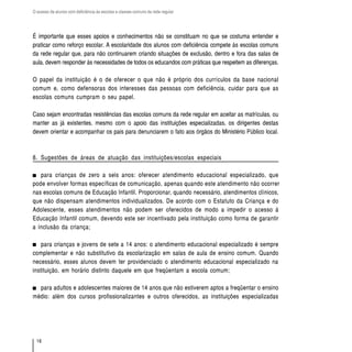 O acesso de alunos com deficiência às escolas e classes comuns da rede regular




É importante que esses apoios e conhecimentos não se constituam no que se costuma entender e
praticar como reforço escolar. A escolaridade dos alunos com deficiência compete às escolas comuns
da rede regular que, para não continuarem criando situações de exclusão, dentro e fora das salas de
aula, devem responder às necessidades de todos os educandos com práticas que respeitem as diferenças.

O papel da instituição é o de oferecer o que não é próprio dos currículos da base nacional
comum e, como defensoras dos interesses das pessoas com deficiência, cuidar para que as
escolas comuns cumpram o seu papel.

Caso sejam encontradas resistências das escolas comuns da rede regular em aceitar as matrículas, ou
manter as já existentes, mesmo com o apoio das instituições especializadas, os dirigentes destas
devem orientar e acompanhar os pais para denunciarem o fato aos órgãos do Ministério Público local.



8. Sugestões de áreas de atuação das instituições/escolas especiais

   para crianças de zero a seis anos: oferecer atendimento educacional especializado, que
pode envolver formas específicas de comunicação, apenas quando este atendimento não ocorrer
nas escolas comuns de Educação Infantil. Proporcionar, quando necessário, atendimentos clínicos,
que não dispensam atendimentos individualizados. De acordo com o Estatuto da Criança e do
Adolescente, esses atendimentos não podem ser oferecidos de modo a impedir o acesso à
Educação Infantil comum, devendo este ser incentivado pela instituição como forma de garantir
a inclusão da criança;

    para crianças e jovens de sete a 14 anos: o atendimento educacional especializado é sempre
complementar e não substitutivo da escolarização em salas de aula de ensino comum. Quando
necessário, esses alunos devem ter providenciado o atendimento educacional especializado na
instituição, em horário distinto daquele em que freqüentam a escola comum;

  para adultos e adolescentes maiores de 14 anos que não estiverem aptos a freqüentar o ensino
médio: além dos cursos profissionalizantes e outros oferecidos, as instituições especializadas




  16
 