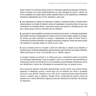 O acesso de alunos com deficiência às escolas e classes comuns da rede regular




devem incentivar as matrículas desses alunos em instituições regulares de Educação Profissional,
realizar convênios com cursos profissionalizantes e/ou para Educação de Jovens e Adultos, de
forma a possibilitar sua inclusão social e escolar, podendo oferecer, como complemento, o atendimento
educacional especializado que se fizer necessário a cada caso;

   para adolescentes e adultos com idade para o trabalho: é importante facilitar a inserção efetiva
dessas pessoas no mercado de trabalho, através de capacitação e do apoio jurídico em casos que
necessitarem de interdição judicial, incentivando sempre que possível a interdição parcial, para
que a pessoa possa continuar exercendo atos de cidadania;

   para garantir maior qualidade no processo de inclusão de seus alunos, a instituição especializada
pode celebrar acordos de cooperação com escolas comuns do ensino regular, públicas ou privadas,
de maneira que estas matriculem as crianças e adolescentes em idade de Ensino Infantil e
Fundamental atualmente atendidas nos espaços educacionais especiais, desde que esses acordos
não substituam a educação escolar em todos os seus níveis;

   caso as escolas comuns se recusem a fazer tais matrículas ou cessem as já existentes, é
importante que a instituição especializada responsável pelo encaminhamento comunique o Ministério
Público local tendo em vista o crime previsto na Lei 7.853/89, artigo 8º.

A chamada “inclusão ao contrário” é um artifício para que o atendimento escolar se mantenha
nas instituições especializadas. Estas se propõem a abrir e/ou transformar esse atendimento já
existente para alunos com deficiência e/ou com problemas de aprendizagem também para alunos
sem deficiências e mesmo sem dificuldades de acompanhar/cursar as escolas comuns.

Essa solução de algumas instituições especializadas visando manter suas escolas/classes
especiais é inadequada, porque a escola deve ser um ambiente que reflita a sociedade
como ela é, para atender o disposto no art. 205, da CF: proporcionar pleno desenvolvimento
humano e preparar para a cidadania. Escolas mistas, constituídas por grande número de
pessoas com a mesma deficiência e algumas outras sem deficiência lá inseridas, não atendem
tal dispositivo.




                                                                                                                    17
 