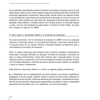 O acesso de alunos com deficiência às escolas e classes comuns da rede regular




Se as instituições especializadas quiserem transformar suas escolas em escolas comuns da rede
regular aberta a todos os alunos, devem oferecer as etapas de educação escolar além do atendimento
educacional especializado complementar. Nesse sentido, deverão retificar seu regimento escolar
e sua autorização de funcionamento junto às Secretarias de Educação. O número de alunos com
deficiência a serem atendidos por essa escola não ultrapassará o percentual desse segmento na
população. Nessa hipótese, a instituição deixará de ter atuação exclusiva em Educação Especial
e, assim, não será mais beneficiária do apoio técnico e financeiro do Poder Público, de acordo
com o disposto no artigo 60, da LDBEN.



9. Como cumprir a Constituição Federal e a Convenção da Guatemala?

Para esse cumprimento, não há necessidade de alteração da LDBEN, mas de sua aplicação
conforme a Constituição Federal e a Convenção da Guatemala. O que muda, basicamente, é
a execução prática de seu capítulo referente à Educação Especial, principalmente após a
internalização da Convenção da Guatemala.

Assim, os órgãos responsáveis pela emissão de atos normativos infralegais e administrativos
relacionados à Educação (Ministério da Educação, Conselhos de Educação e Secretarias de
todas as esferas administrativas), devem emitir diretrizes para a Educação Básica, em seus
respectivos âmbitos, considerando os termos da promulgada Convenção da Guatemala no Brasil,
com orientações adequadas e suficientes para que as escolas em geral recebam com qualidade
a todas as crianças e adolescentes.

Estas diretrizes e atos devem observar, no mínimo, os seguintes aspectos fundamentais:

    é indispensável que os estabelecimentos de ensino eliminem suas barreiras arquitetônicas,
pedagógicas e de comunicação, adotando métodos e práticas de ensino escolar adequadas às
diferenças dos alunos em geral, oferecendo alternativas que contemplem a diversidade dos alunos,
além de recursos de ensino e equipamentos especializados, que atendam a todas as necessidades
educacionais dos educandos, com e sem deficiências, mas sem discriminações;




  18
 
