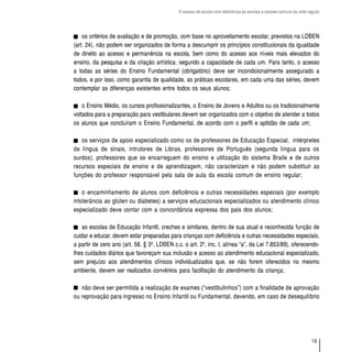 O acesso de alunos com deficiência às escolas e classes comuns da rede regular




    os critérios de avaliação e de promoção, com base no aproveitamento escolar, previstos na LDBEN
(art. 24), não podem ser organizados de forma a descumprir os princípios constitucionais da igualdade
de direito ao acesso e permanência na escola, bem como do acesso aos níveis mais elevados do
ensino, da pesquisa e da criação artística, segundo a capacidade de cada um. Para tanto, o acesso
a todas as séries do Ensino Fundamental (obrigatório) deve ser incondicionalmente assegurado a
todos, e por isso, como garantia de qualidade, as práticas escolares, em cada uma das séries, devem
contemplar as diferenças existentes entre todos os seus alunos;

    o Ensino Médio, os cursos profissionalizantes, o Ensino de Jovens e Adultos ou os tradicionalmente
voltados para a preparação para vestibulares devem ser organizados com o objetivo de atender a todos
os alunos que concluíram o Ensino Fundamental, de acordo com o perfil e aptidão de cada um;

   os serviços de apoio especializado como os de professores de Educação Especial, intérpretes
de língua de sinais, intrutores de Libras, professores de Português (segunda língua para os
surdos), professores que se encarreguem do ensino e utilização do sistema Braile e de outros
recursos especiais de ensino e de aprendizagem, não caracterizam e não podem substituir as
funções do professor responsável pela sala de aula da escola comum de ensino regular;

    o encaminhamento de alunos com deficiência e outras necessidades especiais (por exemplo
intolerância ao glúten ou diabetes) a serviços educacionais especializados ou atendimento clínico
especializado deve contar com a concordância expressa dos pais dos alunos;

    as escolas de Educação Infantil, creches e similares, dentro de sua atual e reconhecida função de
cuidar e educar, devem estar preparadas para crianças com deficiência e outras necessidades especiais,
a partir de zero ano (art. 58, § 3º, LDBEN c.c. o art. 2º, inc. I, alínea “a”, da Lei 7.853/89), oferecendo-
lhes cuidados diários que favoreçam sua inclusão e acesso ao atendimento educacional especializado,
sem prejuízo aos atendimentos clínicos individualizados que, se não forem oferecidos no mesmo
ambiente, devem ser realizados convênios para facilitação do atendimento da criança;

   não deve ser permitida a realização de exames (“vestibulinhos”) com a finalidade de aprovação
ou reprovação para ingresso no Ensino Infantil ou Fundamental, devendo, em caso de desequilíbrio




                                                                                                                       19
 