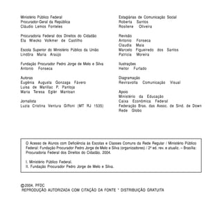 Ministério Público Federal                                    Estagiárias de Comunicação Social
Procurador-Geral da República                                 Roberta Santos
Cláudio Lemos Fonteles                                        Rosilene Oliveira

Procuradoria Federal dos Direitos do Cidadão                  Revisão
Ela Wiecko Volkmer de Castilho                                Antonio Fonseca
                                                              Claudia Maia
Escola Superior do Ministério Público da União                Marcelo Figueiredo dos Santos
Lindôra Maria Araújo                                          Patricia Moreira

Fundação Procurador Pedro Jorge de Melo e Silva               Ilustrações
Antonio Fonseca                                               Heitor Furtado

Autoras                                                       Diagramação
Eugênia Augusta Gonzaga Fávero                                Reviravolta Comunicação          Visual
Luisa de Marillac P. Pantoja
Maria Teresa Eglér Mantoan                                    Apoio
                                                              Ministério da Educação
Jornalista                                                    Caixa Econômica Federal
Luzia Cristina Ventura Giffoni (MT RJ 1535)                   Federação Bras. das Assoc. de Sind. de Down
                                                              Rede Globo




   O Acesso de Alunos com Deficiência às Escolas e Classes Comuns da Rede Regular / Ministério Público
   Federal: Fundação Procurador Pedro Jorge de Melo e Silva (organizadores) / 2ª ed. rev. e atualiz. – Brasília:
   Procuradoria Federal dos Direitos do Cidadão, 2004.

   I. Ministério Público Federal.
   II. Fundação Procurador Pedro Jorge de Melo e Silva.



c 2004, PFDC
REPRODUÇÃO AUTORIZADA COM CITAÇÃO DA FONTE * DISTRIBUIÇÃO GRATUITA
 