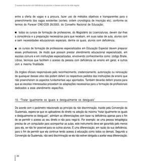 O acesso de alunos com deficiência às escolas e classes comuns da rede regular




entre a oferta de vagas e a procura, fazer uso de métodos objetivos e transparentes para o
preenchimento das vagas existentes (sorteio, ordem cronológica de inscrição etc), conforme os
termos do Parecer CNE/CEB 26/2003, do Conselho Nacional de Educação;

   todos os cursos de formação de professores, do Magistério às Licenciaturas, devem dar-lhes
a consciência e a preparação necessárias para que recebam, em suas salas de aula, alunos com
e sem necessidades educacionais especiais, dentre os quais, alunos com deficiência;

   os cursos de formação de professores especializados em Educação Especial devem preparar
esses profissionais, de modo que possam prestar atendimento educacional especializado, em
escolas comuns e em instituições especializadas, envolvendo conhecimentos como: código Braile,
Libras, técnicas que facilitem o acesso da pessoa com deficiência ao ensino em geral, e outros
com a mesma finalidade.

Os órgãos oficiais responsáveis pelo reconhecimento, credenciamento, autorização ou renovação
de quaisquer desses atos não podem deferir os respectivos pedidos das instituições de ensino que
não preencherem os aspectos fundamentais aqui apontados. Também deverão deferir prazos para
que as escolas interessadas procedam às adaptações necessárias para a formação de profissionais
dedicados a esse atendimento específico.



10. “Tratar igualmente os iguais e desigualmente os desiguais”

De acordo com o parâmetro relacionado ao princípio da não discriminação, trazido pela Convenção da
Guatemala, espera-se que os aplicadores do direito na adoção da máxima “tratar igualmente os iguais
e desigualmente os desiguais”, admitam as diferenciações com base na deficiência apenas para o fim
de se permitir o acesso ao seu direito e não para negá-lo. Por exemplo: se uma pessoa tetraplégica
precisa de um computador para acompanhar as aulas, este instrumento deve ser garantido pelo menos
para ela, se não for possível para os outros alunos. É uma diferenciação, em razão da sua deficiência,
para o fim de permitir que ela continue tendo acesso à educação como todos os demais. Segundo a
Convenção da Guatemala, não será discriminação se ela não estiver obrigada a aceitar essa diferenciação.




  20
 