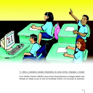 O acesso de alunos com deficiência às escolas e classes comuns da rede regular




11. Sobre a necessária evolução interpretativa de outras normas: integração x inclusão

A Lei 7.853/89, o Decreto 3.298/99 e outras normas infraconstitucionais e infralegais refletem certa
distorção em relação ao que se extrai da Constituição Federal e da Convenção da Guatemala.




                                                                                                                   21
 