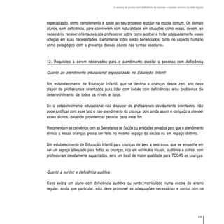 O acesso de alunos com deficiência às escolas e classes comuns da rede regular




especializado, como complemento e apoio ao seu processo escolar na escola comum. Os demais
alunos, sem deficiência, para conviverem com naturalidade em situações como essas, devem, se
necessário, receber orientações dos professores sobre como acolher e tratar adequadamente esses
colegas em suas necessidades. Certamente todos serão beneficiados, tanto no aspecto humano
como pedagógico com a presença desses alunos nas turmas escolares.



12. Requisitos a serem observados para o atendimento escolar a pessoas com deficiência

Quanto ao atendimento educacional especializado na Educação Infantil

Um estabelecimento de Educação Infantil, que se destina a crianças desde zero ano deve
dispor de profissionais orientados para lidar com bebês com deficiências e/ou problemas de
desenvolvimento de todos os níveis e tipos.

Se o estabelecimento educacional não dispuser de profissionais devidamente orientados, não
pode justificar com esse fato o não-atendimento da criança, pois ainda assim é obrigado a atender
esses alunos, devendo providenciar pessoal para esse fim.

Recomendam-se convênios com as Secretarias de Saúde ou entidades privadas para que o atendimento
clínico a essas crianças possa ser feito no mesmo espaço da escola ou em espaço distinto.

Um estabelecimento de Educação Infantil para crianças de zero a seis anos, que se empenhe em
ser um espaço adequado para todas as crianças, rico em estímulos visuais, auditivos e outros, com
profissionais devidamente capacitados, será um local de maior qualidade para TODAS as crianças.



Quanto à surdez e deficiência auditiva

Caso exista um aluno com deficiência auditiva ou surdo matriculado numa escola de ensino
regular, ainda que particular, esta deve promover as adequações necessárias e contar com os




                                                                                                                  23
 