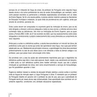O acesso de alunos com deficiência às escolas e classes comuns da rede regular




serviços de um intérprete de língua de sinais, de professor de Português como segunda língua
desses alunos e de outros profissionais da área da saúde (fonoaudiólogos, por exemplo), assim
como pessoal voluntário ou pertencente a entidades especializadas conveniadas com as redes
de Ensino Regular. Se for uma escola pública, é preciso solicitar material e pessoal às Secretarias
de Educação municipais e estaduais, as quais terão de providenciá-los com urgência, ainda que
através de convênios, parcerias etc.

Estes custos devem ser computados no orçamento geral da instituição de ensino, pois se ela
está obrigada a oferecer a estrutura adequada a todos os seus alunos, a referida estrutura deve
contemplar todas as deficiências. Isto inclui as instituições de Ensino Superior, para as quais
existe a Portaria MEC 3.284, de 07 de novembro de 2003, que traz esclarecimentos sobre estas
obrigações e condicionando o próprio credenciamento dos cursos oferecidos ao cumprimento de
seus requisitos.

Ainda para a surdez e a deficiência auditiva, a escola deve providenciar um instrutor de Libras (de
preferência surdo) para os alunos que ainda não aprenderam esta língua, mas cujos pais tenham
optado pelo seu uso. Obedecendo aos princípios inclusivos, a aprendizagem da Libras deve acontecer
preferencialmente na sala de aula desse aluno e ser oferecida a todos os demais colegas e ao
professor, para que possa haver comunicação entre todos.

Os convênios com a área da saúde são extremamente importantes para que o diagnóstico da
deficiência auditiva seja feito o mais cedo possível. Assim, desde o seu atendimento em berçário,
o bebê surdo ou com deficiência auditiva deve receber estímulos visuais, que são a própria
introdução ao aprendizado da Libras, bem como encaminhamento a serviços de fonoaudiologia,
que lhe possibilitem aprender a falar.

Sugere-se viabilizar classes ou escolas de educação bilíngüe (abertas a alunos surdos e ouvintes)
onde as línguas de instrução sejam a Língua Portuguesa e Libras. É necessário que um professor
de Português trabalhe em parceria com o professor da sala de aula, para que o aprendizado do
Português escrito por esses alunos seja contextualizado. Esse aprendizado deve acontecer em um
ambiente específico, constituindo uma atividade educacional especializada.




  24
 