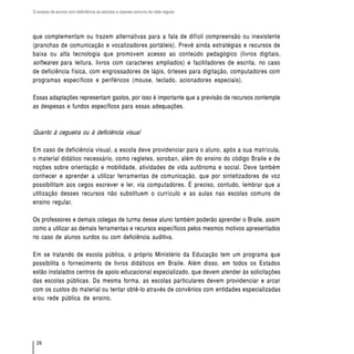 O acesso de alunos com deficiência às escolas e classes comuns da rede regular




que complementam ou trazem alternativas para a fala de difícil compreensão ou inexistente
(pranchas de comunicação e vocalizadores portáteis). Prevê ainda estratégias e recursos de
baixa ou alta tecnologia que promovem acesso ao conteúdo pedagógico (livros digitais,
softwares para leitura, livros com caracteres ampliados) e facilitadores de escrita, no caso
de deficiência física, com engrossadores de lápis, órteses para digitação, computadores com
programas específicos e periféricos (mouse, teclado, acionadores especiais).

Essas adaptações representam gastos, por isso é importante que a previsão de recursos contemple
as despesas e fundos específicos para essas adequações.



Quanto à cegueira ou à deficiência visual

Em caso de deficiência visual, a escola deve providenciar para o aluno, após a sua matrícula,
o material didático necessário, como regletes, soroban, além do ensino do código Braile e de
noções sobre orientação e mobilidade, atividades de vida autônoma e social. Deve também
conhecer e aprender a utilizar ferramentas de comunicação, que por sintetizadores de voz
possibilitam aos cegos escrever e ler, via computadores. É preciso, contudo, lembrar que a
utilização desses recursos não substituem o currículo e as aulas nas escolas comuns de
ensino regular.

Os professores e demais colegas de turma desse aluno também poderão aprender o Braile, assim
como a utilizar as demais ferramentas e recursos específicos pelos mesmos motivos apresentados
no caso de alunos surdos ou com deficiência auditiva.

Em se tratando de escola pública, o próprio Ministério da Educação tem um programa que
possibilita o fornecimento de livros didáticos em Braile. Além disso, em todos os Estados
estão instalados centros de apoio educacional especializado, que devem atender às solicitações
das escolas públicas. Da mesma forma, as escolas particulares devem providenciar e arcar
com os custos do material ou tentar obtê-lo através de convênios com entidades especializadas
e/ou rede pública de ensino.




  26
 