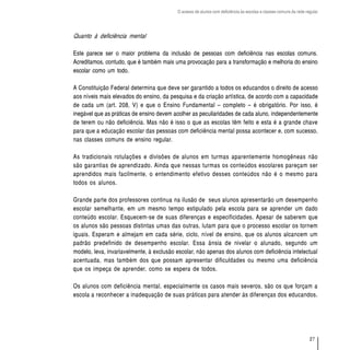 O acesso de alunos com deficiência às escolas e classes comuns da rede regular




Quanto à deficiência mental

Este parece ser o maior problema da inclusão de pessoas com deficiência nas escolas comuns.
Acreditamos, contudo, que é também mais uma provocação para a transformação e melhoria do ensino
escolar como um todo.

A Constituição Federal determina que deve ser garantido a todos os educandos o direito de acesso
aos níveis mais elevados do ensino, da pesquisa e da criação artística, de acordo com a capacidade
de cada um (art. 208, V) e que o Ensino Fundamental – completo – é obrigatório. Por isso, é
inegável que as práticas de ensino devem acolher as peculiaridades de cada aluno, independentemente
de terem ou não deficiência. Mas não é isso o que as escolas têm feito e esta é a grande chave
para que a educação escolar das pessoas com deficiência mental possa acontecer e, com sucesso,
nas classes comuns de ensino regular.

As tradicionais rotulações e divisões de alunos em turmas aparentemente homogêneas não
são garantias de aprendizado. Ainda que nessas turmas os conteúdos escolares pareçam ser
aprendidos mais facilmente, o entendimento efetivo desses conteúdos não é o mesmo para
todos os alunos.

Grande parte dos professores continua na ilusão de seus alunos apresentarão um desempenho
escolar semelhante, em um mesmo tempo estipulado pela escola para se aprender um dado
conteúdo escolar. Esquecem-se de suas diferenças e especificidades. Apesar de saberem que
os alunos são pessoas distintas umas das outras, lutam para que o processo escolar os tornem
iguais. Esperam e almejam em cada série, ciclo, nível de ensino, que os alunos alcancem um
padrão predefinido de desempenho escolar. Essa ânsia de nivelar o alunado, segundo um
modelo, leva, invariavelmente, à exclusão escolar, não apenas dos alunos com deficiência intelectual
acentuada, mas também dos que possam apresentar dificuldades ou mesmo uma deficiência
que os impeça de aprender, como se espera de todos.

Os alunos com deficiência mental, especialmente os casos mais severos, são os que forçam a
escola a reconhecer a inadequação de suas práticas para atender às diferenças dos educandos.




                                                                                                                   27
 