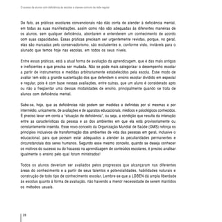 O acesso de alunos com deficiência às escolas e classes comuns da rede regular




De fato, as práticas escolares convencionais não dão conta de atender à deficiência mental,
em todas as suas manifestações, assim como não são adequadas às diferentes maneiras de
os alunos, sem qualquer deficiência, abordarem e entenderem um conhecimento de acordo
com suas capacidades. Essas práticas precisam ser urgentemente revistas, porque, no geral,
elas são marcadas pelo conservadorismo, são excludentes e, conforme visto, inviáveis para o
alunado que temos hoje nas escolas, em todos os seus níveis.

Entre essas práticas, está a atual forma de avaliação da aprendizagem, que é das mais antigas
e ineficientes e que precisa ser mudada. Não se pode mais categorizar o desempenho escolar
a partir de instrumentos e medidas arbitrariamente estabelecidos pela escola. Esse modo de
avaliar tem sido a grande sustentação dos que defendem o ensino escolar dividido em especial
e regular, pois é com base nessas avaliações, entre outras, que um aluno é considerado apto
ou não a freqüentar uma dessas modalidades de ensino, principalmente quando se trata de
alunos com deficiência mental.

Sabe-se, hoje, que as deficiências não podem ser medidas e definidas por si mesmas e por
intermédio, unicamente, de avaliações e de aparatos educacionais, médicos e psicológicos conhecidos.
É preciso levar em conta a “situação de deficiência”, ou seja, a condição que resulta da interação
entre as características da pessoa e as dos ambientes em que ela está provisoriamente ou
constantemente inserida. Esse novo conceito da Organização Mundial de Saúde (OMS) reforça os
princípios inclusivos de transformação dos ambientes de vida das pessoas em geral, inclusive o
educacional, para que possam estar adequados a atender às peculiaridades permanentes e
circunstanciais dos seres humanos. Segundo esse mesmo conceito, quando se deseja conhecer
os motivos do sucesso ou do fracasso na aprendizagem de conteúdos escolares, é preciso analisar
igualmente o ensino pelo qual foram ministrados!

Todos os alunos deveriam ser avaliados pelos progressos que alcançaram nas diferentes
áreas do conhecimento e a partir de seus talentos e potencialidades, habilidades naturais e
construção de todo tipo de conhecimento escolar. Lembre-se que a LDBEN dá ampla liberdade
às escolas quanto à forma de avaliação, não havendo a menor necessidade de serem mantidos
os métodos usuais.




  28
 