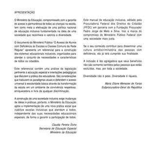 APRESENTAÇÃO

O Ministério da Educação, compromissado com a garantia     Este manual de educação inclusiva, editado pela
do acesso e permanência de todas as crianças na escola,    Procuradoria Federal dos Direitos do Cidadão
tem como meta a efetivação de uma política nacional        (PFDC) em parceria com a Fundação Procurador
de educação inclusiva fundamentada na idéia de uma         Pedro Jorge de Melo e Silva, traz a marca do
sociedade que reconhece e valoriza a diversidade.          compromisso do Ministério Público Federal com
                                                           uma sociedade mais justa.
O documento do Ministério Público “O Acesso de Alunos
com Deficiência às Escolas e Classes Comuns da Rede        Se o seu conteúdo contribuir para disseminar uma
Regular” apresenta um referencial para a construção        cultura antidiscriminatória das pessoas com
dos sistemas educacionais inclusivos, organizados para     deficiência, ela já terá cumprido sua finalidade.
atender o conjunto de necessidades e características
de todos os cidadãos.                                      A inclusão é tão agregadora que seus benefícios
                                                           não são somente sentidos pelas pessoas que estão
Este referencial contém uma análise da legislação          excluídas, mas, por toda a sociedade.
pertinente à educação especial e orientações pedagógicas
que discutem a prática dos educadores. São considerações   Diversidade não é peso. Diversidade é riqueza.
que traduzem os paradigmas atuais e defendem o acesso
universal à escolaridade básica através da transformação                    Maria Eliane Menezes de Farias
da escola em um ambiente de convivência respeitosa,                       Subprocuradora-Geral da República
enriquecedora e livre de qualquer discriminação.

A construção de uma sociedade inclusiva exige mudanças
de idéias e práticas, portanto, o Ministério da Educação
apóia a implementação de uma nova prática social que
viabilize escolas inclusivas que atendam a todos,
independente das suas necessidades educacionais
especiais, de forma a garantir a participação de todos.

                                 Claudia Pereira Dutra
                      Secretaria de Educação Especial
                                Ministério da Educação
 