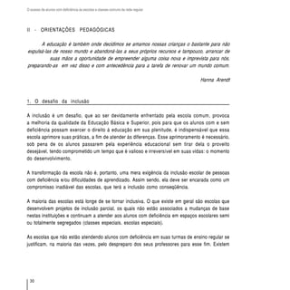 O acesso de alunos com deficiência às escolas e classes comuns da rede regular




II - ORIENTAÇÕES PEDAGÓGICAS

      A educação é também onde decidimos se amamos nossas crianças o bastante para não
expulsá-las de nosso mundo e abandoná-las a seus próprios recursos e tampouco, arrancar de
           suas mãos a oportunidade de empreender alguma coisa nova e imprevista para nós,
preparando-as em vez disso e com antecedência para a tarefa de renovar um mundo comum.

                                                                                 Hanna Arendt



1. O desafio da inclusão

A inclusão é um desafio, que ao ser devidamente enfrentado pela escola comum, provoca
a melhoria da qualidade da Educação Básica e Superior, pois para que os alunos com e sem
deficiência possam exercer o direito à educação em sua plenitude, é indispensável que essa
escola aprimore suas práticas, a fim de atender às diferenças. Esse aprimoramento é necessário,
sob pena de os alunos passarem pela experiência educacional sem tirar dela o proveito
desejável, tendo comprometido um tempo que é valioso e irreversível em suas vidas: o momento
do desenvolvimento.

A transformação da escola não é, portanto, uma mera exigência da inclusão escolar de pessoas
com deficiência e/ou dificuldades de aprendizado. Assim sendo, ela deve ser encarada como um
compromisso inadiável das escolas, que terá a inclusão como conseqüência.

A maioria das escolas está longe de se tornar inclusiva. O que existe em geral são escolas que
desenvolvem projetos de inclusão parcial, os quais não estão associados a mudanças de base
nestas instituições e continuam a atender aos alunos com deficiência em espaços escolares semi
ou totalmente segregados (classes especiais, escolas especiais).

As escolas que não estão atendendo alunos com deficiência em suas turmas de ensino regular se
justificam, na maioria das vezes, pelo despreparo dos seus professores para esse fim. Existem




  30
 