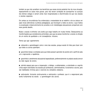 O acesso de alunos com deficiência às escolas e classes comuns da rede regular




também as que não acreditam nos benefícios que esses alunos poderão tirar da nova situação,
especialmente os casos mais graves, pois não teriam condições de acompanhar os avanços
dos demais colegas e seriam ainda mais marginalizados e discriminados do que nas classes
e escolas especiais.

Em ambas as circunstâncias fica evidenciada a necessidade de se redefinir e de se colocar em
ação novas alternativas e práticas pedagógicas, que favoreçam a todos os alunos, o que implica
na atualização e desenvolvimento de conceitos e em metodologias educacionais compatíveis com
esse grande desafio.

Mudar a escola é enfrentar uma tarefa que exige trabalho em muitas frentes. Destacaremos as
transformações que consideramos primordiais, para que se possa transformar a escola na direção
de um ensino de qualidade e, em conseqüência, inclusivo.

Temos que agir urgentemente:

   colocando a aprendizagem como o eixo das escolas, porque escola foi feita para fazer com
que todos os alunos aprendam;

  garantindo tempo e condições para que todos possam aprender de acordo com o perfil de cada
um e reprovando a repetência;

   garantindo o atendimento educacional especializado, preferencialmente na própria escola comum
da rede regular de ensino;

    abrindo espaço para que a cooperação, o diálogo, a solidariedade, a criatividade e o espírito
crítico sejam exercitados nas escolas por professores, administradores, funcionários e alunos, pois
são habilidades mínimas para o exercício da verdadeira cidadania;

    estimulando, formando continuamente e valorizando o professor, que é o responsável pela
tarefa fundamental da escola - a aprendizagem dos alunos.




                                                                                                                   31
 