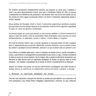 O acesso de alunos com deficiência às escolas e classes comuns da rede regular




Em contextos educacionais verdadeiramente inclusivos, que preparam os alunos para a cidadania e
visam o seu pleno desenvolvimento humano, como quer a Constituição Federal (art. 205), as crianças
e adolescentes com deficiências não precisariam e não deveriam estar mais de fora das classes comuns
das escolas de ensino regular de Educação Infantil e do Ensino Fundamental, freqüentando classes e
escolas especiais.

Novas práticas de Educação Infantil e Ensino Fundamental proporcionam benefícios escolares
para que todos os alunos possam alcançar os mais elevados níveis de ensino, segundo a capacidade
de cada um, como nos garante a Constituição.

Há diversas opções de cursos para atender às mais diversas aptidões e o Ensino Fundamental é
apenas a base dos demais níveis de escolaridade. Nesta diversidade vamos encontrar os cursos
profissionalizantes, os destinados a jovens e adultos, o Ensino Médio e o Superior.

No intuito de entender melhor o que a inclusão representa na educação escolar de todo e qualquer
aluno e, especialmente para os que têm deficiências, é preciso esclarecer o que as escolas comuns
que adotam o paradigma inclusivo defendem, priorizam e no que mudaram para se ajustarem a ele.

Para melhorar as condições pelas quais o ensino é ministrado nas escolas comuns, visando universalizar o
acesso, a permanência e o prosseguimento da escolaridade de seus alunos, ou seja, a inclusão incondicional
de todos os alunos nas turmas escolares, não há mágicas. Mas a adoção de alternativas educacionais, que
felizmente já estão fazendo parte da organização pedagógica de escolas de algumas redes de ensino
brasileiras – tem revelado a possibilidade de as escolas se abrirem incondicionalmente às diferenças!

Seguem as medidas mais gerais, de natureza administrativa e pedagógica, que estão levando as
escolas comuns ao caminho de um melhoramento contínuo do ensino e, portanto, à inclusão.

2. Mudanças na organização pedagógica das escolas

Uma das mais importantes mudanças visa estimular as escolas para que elaborem com autonomia e de
forma participativa o seu Projeto Político Pedagógico, diagnosticando a demanda. Ou seja, verificando




  32
 
