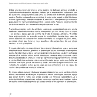 O acesso de alunos com deficiência às escolas e classes comuns da rede regular




Embora uma nova maneira de formar as turmas escolares não baste para promover a inclusão, a
organização das turmas escolares por ciclos é ideal para que se possa entender o funcionamento ativo
dos alunos frente a situações-problema: cada um faz seu caminho diante de diferentes tipos de desafios
escolares. As séries escolares são uma reminiscência do ensino escolar baseado na falsa idéia de que
as turmas organizadas por séries são homogêneas. É, sem dúvida, a heterogeneidade que dinamiza os
grupos, dando-lhes vigor, funcionalidade e garantindo o sucesso escolar. Precisamos nos conscientizar de
que as turmas escolares são e sempre serão desiguais, queiramos ou não.

A aprendizagem como o centro das atividades escolares e o sucesso dos alunos como a meta
da escola – independentemente do nível de desempenho a que cada um seja capaz de chegar
– são condições básicas para se caminhar na direção de escolas acolhedoras. O sentido
desse acolhimento não é a aceitação passiva das possibilidades de cada aluno, mas o de
sermos receptivos aos níveis diferentes de desenvolvimento das crianças e dos jovens. Afinal,
as escolas existem para formar as novas gerações e não apenas alguns de seus futuros
membros, os mais privilegiados.

A inclusão não implica no desenvolvimento de um ensino individualizado para os alunos que
apresentam déficits intelectuais, problemas de aprendizagem e outros relacionados ao desempenho
escolar. Na visão inclusiva, não se segregam os atendimentos escolares, seja dentro ou fora das
salas de aula e, portanto, nenhum aluno é encaminhado a salas de reforço ou aprende a partir
de currículos adaptados. É uma ilusão pensar que o professor consegue predeterminar a extensão
e a profundidade dos conteúdos a serem construídos pelos alunos, assim como facilitar as
atividades para alguns, porque, de antemão já prevê a dificuldade que possam encontrar para
realizá-las. Na verdade é o aluno que se adapta ao novo conhecimento e só ele é capaz de
regular o seu processo de construção intelectual.

Em síntese, cabe ao educando individualizar a sua aprendizagem e isso ocorre quando o ambiente
escolar e as atividades e intervenções do professor o liberam, o emancipam, dando-lhe espaço
para pensar, decidir e realizar suas tarefas, segundo seus interesses e possibilidades. Já o
ensino individualizado, adaptado pelo professor, rompe com essa lógica emancipadora e implica
em escolhas e intervenções do professor que passa a controlar de fora o processo de aprendizagem.




  34
 
