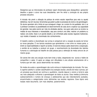 O acesso de alunos com deficiência às escolas e classes comuns da rede regular




Desejamos que as intervenções do professor sejam direcionadas para desequilibrar, apresentar
desafios e apoiar o aluno nas suas descobertas, sem lhe retirar a condução do seu próprio
processo educativo.

A inclusão não prevê a utilização de práticas de ensino escolar específicas para esta ou aquela
deficiência, mas sim recursos, ferramentas que podem auxiliar os processos de ensino e de aprendizagem.
Os alunos aprendem até o limite em que conseguem chegar, se o ensino for de qualidade, isto é, se
o professor considerar as possibilidades de desenvolvimento de cada aluno e explorar sua capacidade
de aprender. Isso pode ocorrer por meio de atividades abertas, nas quais cada aluno se envolve na
medida de seus interesses e necessidades, seja para construir uma idéia, resolver um problema ou
realizar uma tarefa. Esse é um grande desafio a ser enfrentado pelas escolas regulares tradicionais,
cujo modelo é baseado na transmissão dos conhecimentos.

O trabalho coletivo e diversificado nas turmas é compatível com a vocação da escola de formar
as novas gerações. É nos bancos escolares que aprendemos a viver entre os nossos pares, a
dividir as responsabilidades e repartir as tarefas. O exercício dessas ações desenvolve a cooperação,
o sentido de se trabalhar e produzir em grupo, o reconhecimento da diversidade dos talentos
humanos e a valorização do trabalho de cada pessoa para a obtenção de metas comuns de um
mesmo grupo.

Os tutores têm sido uma solução muito bem-vinda a todos, despertando nos alunos o hábito de
compartilhar o saber. O apoio ao colega com dificuldade é uma atitude extremamente útil e
humana que tem sido pouco desenvolvida nas escolas.

Os modos de avaliar a aprendizagem são outro entrave à implementação da inclusão. Por isso,
é urgente substituir o caráter classificatório da avaliação escolar, através de notas e provas, por
um processo que deverá ser contínuo e qualitativo, visando depurar o ensino e torná-lo cada
vez mais adequado e eficiente à aprendizagem de todos os alunos. Essa medida já diminuiria
substancialmente o número de crianças e adolescentes que são indevidamente avaliados,
encaminhados e categorizados como deficientes nas escolas regulares. Esse tópico será
tratado neste documento, com mais detalhes, posteriormente.




                                                                                                                    35
 