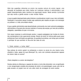 O acesso de alunos com deficiência às escolas e classes comuns da rede regular




Além das sugestões referentes ao ensino nas escolas comuns do ensino regular, uma
educação de qualidade para todos implica em mudanças relativas à administração e aos
papéis desempenhados pelos membros da organização escolar. Neste sentido é primordial
que seja revista a gestão escolar e essa revisão implica:

a) que os papéis desempenhados pelos diretores e coordenadores mudem e que o teor controlador,
fiscalizador e burocrático dessas funções seja substituído pelo trabalho de apoio e de orientação
ao professor e à toda comunidade escolar;

b) que a gestão administrativa seja descentralizada, promovendo uma maior autonomia pedagógica,
administrativa e financeira dos recursos materiais e humanos das escolas, por meio dos conselhos,
colegiados, assembléias de pais e de alunos.

Com essas mudanças na administração escolar, o aspecto pedagógico das funções do diretor,
dos coordenadores e dos supervisores emerge. Deixam de existir os motivos pelos quais esses
profissionais ficam confinados aos gabinetes, às questões burocráticas, sem tempo para conhecer
e participar do que acontece no dia-a-dia das salas de aula.



3. Como ensinar a turma toda?

Que práticas de ensino ajudam os professores a ensinar os alunos de uma mesma turma,
atingindo a todos, apesar de suas diferenças? Ou, como criar contextos educacionais capazes
de ensinar todos os alunos?



Ensino disciplinar ou ensino não-disciplinar?

Escolas abertas às diferenças e capazes de ensinar a turma toda demandam uma re-significação
e uma reorganização completa dos processos de ensino e de aprendizagem usuais, pois não se
pode encaixar um projeto novo em uma velha matriz de concepção do ensino escolar.




  36
 