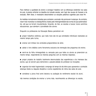 O acesso de alunos com deficiência às escolas e classes comuns da rede regular




Para melhorar a qualidade do ensino e conseguir trabalhar com as diferenças existentes nas salas
de aula, é preciso enfrentar os desafios da inclusão escolar, sem fugir das causas do fracasso e da
exclusão. Além disso, é necessário desconsiderar as soluções paliativas sugeridas para esse fim.

As medidas normalmente indicadas para combater a exclusão não promovem mudanças. Ao contrário,
visam mais neutralizar os desequilíbrios criados pela heterogeneidade das turmas do que potencializá-
los, até que se tornem insustentáveis, forçando, de fato, as escolas a buscar novos caminhos
educacionais, que atendam à pluralidade dos alunos.

Enquanto os professores da Educação Básica persistirem em:

  propor trabalhos coletivos, que nada mais são do que atividades individuais realizadas ao
mesmo tempo pela turma;

   ensinar com ênfase nos conteúdos programáticos da série;

   adotar o livro didático como ferramenta exclusiva de orientação dos programas de ensino;

  servir-se da folha mimeografada ou xerocada para que todos os alunos as preencham ao
mesmo tempo, respondendo às mesmas perguntas com as mesmas respostas;

   propor projetos de trabalho totalmente desvinculados das experiências e do interesse dos
alunos, que só servem para demonstrar a pseudo-adesão do professor às inovações;

   organizar de modo fragmentado o emprego do tempo do dia letivo para apresentar o conteúdo
estanque desta ou daquela disciplina e outros expedientes de rotina das salas de aula;

   considerar a prova final como decisiva na avaliação do rendimento escolar do aluno;

não teremos condições de ensinar a turma toda, reconhecendo as diferenças na escola.




                                                                                                                    37
 
