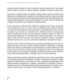 O acesso de alunos com deficiência às escolas e classes comuns da rede regular




As práticas listadas configuram o velho e conhecido ensino para alguns alunos, e para alguns
alunos em alguns momentos, em algumas disciplinas, atividades e situações de sala de aula.

Dessa forma, a exclusão se alastra e se perpetua, atingindo a todos os alunos, não apenas os que
apresentam uma dificuldade maior de aprender ou uma deficiência específica. Porque em cada sala
de aula sempre existem alunos que rejeitam propostas de trabalho escolar descontextualizadas, sem
sentido e atrativos intelectuais. Há os que sempre protestam, a seu modo, contra um ensino que não
os desafia e não atende às suas motivações e interesses pessoais.

O ensino para alguns é ideal para gerar indisciplina, competição, discriminação, preconceitos
e para categorizar os “bons” e os “maus” alunos, por critérios que são, no geral, infundados.
Já o ensino para todos desafia o sistema educacional, a comunidade escolar e toda uma rede
de pessoas, que se incluem num movimento vivo e dinâmico de fazer uma educação que
assume o tempo presente como uma oportunidade de mudança do “alguns” em “todos”, da
“discriminação e preconceito” em “reconhecimento e respeito às diferenças”. É um ensino que
coloca o aluno como foco de toda a ação educativa e possibilita a todos os envolvidos a
descoberta contínua de si e do outro, enchendo de significado o saber/sabor de educar.

Ainda hoje, vigora a visão conservadora de que as escolas de qualidade são as que enchem as
cabeças dos alunos com datas, fórmulas, conceitos justapostos, fragmentados. A qualidade
desse ensino resulta da superioridade e da supervalorização do conteúdo acadêmico em todos
os seus níveis. Sem dúvida, o conteúdo curricular é importante, mas não é o único aspecto que
se deve esperar de uma educação de qualidade, principalmente quando estamos falando de
etapas iniciais da Educação Básica: a Educação Infantil e o Ensino Fundamental.

Persiste a idéia de que as escolas consideradas de qualidade são as que centram a aprendizagem
nos conteúdos programáticos das disciplinas curriculares, exclusivamente, enfatizando o aspecto
cognitivo do desenvolvimento e que avaliam os alunos, quantificando respostas-padrão. Suas
práticas preconizam a exposição oral, a repetição, a memorização, os treinamentos, o livresco, a
negação do valor do erro. São aquelas escolas que estão sempre preparando o aluno para o futuro:
seja este a próxima série a ser cursada, o nível de escolaridade posterior ou o vestibular!




  38
 