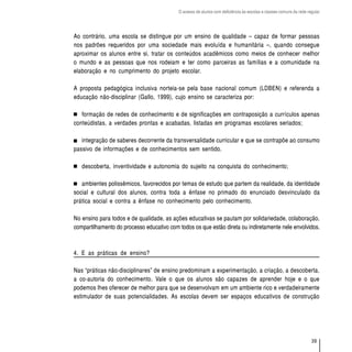 O acesso de alunos com deficiência às escolas e classes comuns da rede regular




Ao contrário, uma escola se distingue por um ensino de qualidade – capaz de formar pessoas
nos padrões requeridos por uma sociedade mais evoluída e humanitária –, quando consegue
aproximar os alunos entre si, tratar os conteúdos acadêmicos como meios de conhecer melhor
o mundo e as pessoas que nos rodeiam e ter como parceiras as famílias e a comunidade na
elaboração e no cumprimento do projeto escolar.

A proposta pedagógica inclusiva norteia-se pela base nacional comum (LDBEN) e referenda a
educação não-disciplinar (Gallo, 1999), cujo ensino se caracteriza por:

   formação de redes de conhecimento e de significações em contraposição a currículos apenas
conteúdistas, a verdades prontas e acabadas, listadas em programas escolares seriados;

   integração de saberes decorrente da transversalidade curricular e que se contrapõe ao consumo
passivo de informações e de conhecimentos sem sentido.

   descoberta, inventividade e autonomia do sujeito na conquista do conhecimento;

   ambientes polissêmicos, favorecidos por temas de estudo que partem da realidade, da identidade
social e cultural dos alunos, contra toda a ênfase no primado do enunciado desvinculado da
prática social e contra a ênfase no conhecimento pelo conhecimento.

No ensino para todos e de qualidade, as ações educativas se pautam por solidariedade, colaboração,
compartilhamento do processo educativo com todos os que estão direta ou indiretamente nele envolvidos.



4. E as práticas de ensino?

Nas “práticas não-disciplinares” de ensino predominam a experimentação, a criação, a descoberta,
a co-autoria do conhecimento. Vale o que os alunos são capazes de aprender hoje e o que
podemos lhes oferecer de melhor para que se desenvolvam em um ambiente rico e verdadeiramente
estimulador de suas potencialidades. As escolas devem ser espaços educativos de construção




                                                                                                                    39
 
