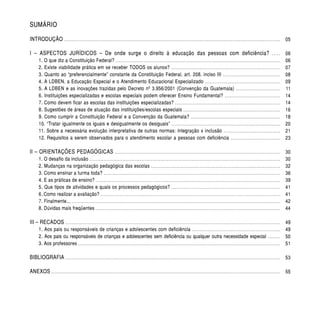 SUMÁRIO

INTRODUÇÃO . . . . . . . . . . . . . . . . . . . . . . . . . . . . . . . . . . . . . . . . . . . . . . . . . . . . . . . . . . . . . . . . . . . . . . . . . . . . . . . . . . . . . . . . . . . . . . . . . . . . . . . . . . . . . . . . . . . . . . . . . . . . . . .. . . . . . . . . . . . 05

I – ASPECTOS JURÍDICOS – De onde surge o direito à educação das pessoas com deficiência?                                                                                                                                                                                                    .....        06
          1. O que diz a Constituição Federal? . . . . . . . . . . . . . . . . . . . . . . . . . . . . . . . . . . . . . . . . . . . . . . . . . . . . . . . . . . . . . . . . . . . . . . . . . . . . . . . . . . . .. . . . . . . . . . . . . . . . . . . . . .                                        06
          2. Existe viabilidade prática em se receber TODOS os alunos? . . . . . . . . . . . . . . . . . . . . . . . . . . . . . . . . . . . . . . . . . . . . . . . . . . . . . . . . . . . . . . . . . . . . .                                                                                         07
          3. Quanto ao “preferencialmente” constante da Constituição Federal, art. 208, inciso III . . . . . . . . . . . . . . . . . . . . . . . . . . . . . . . . . . . . .                                                                                                                             08
          4. A LDBEN, a Educação Especial e o Atendimento Educacional Especializado . . . . . . . . . . . . . . . . . . . . . . . . . . . . . . . . . . . . . . . . . . . . . . . .                                                                                                                      09
          5. A LDBEN e as inovações trazidas pelo Decreto nº 3.956/2001 (Convenção da Guatemala) . . . . . . . . . . . . . . . . . . . . . . . . . . . .                                                                                                                                                 11
          6. Instituições especializadas e escolas especiais podem oferecer Ensino Fundamental? . . . . . . . . . . . . . . . . . . . . . . . . . . . . . . . . . . .                                                                                                                                    14
          7. Como devem ficar as escolas das instituições especializadas? . . . . . . . . . . . . . . . . . . . . . . . . . . . . . . . . . . . . . . . . . . . . . . . . . . . . . . . . . . . . . . . . . . .                                                                                          14
          8. Sugestões de áreas de atuação das instituições/escolas especiais . . . . . . . . . . . . . . . . . . . . . . . . . . . . . . . . . . . . . . . . . . . . . . . . . . . . . . . . . . . . . .                                                                                                16
          9. Como cumprir a Constituição Federal e a Convenção da Guatemala? . . . . . . . . . . . . . . . . . . . . . . . . . . . . . . . . . . . . . . . . . . . . . . . . . . . . . . . . .                                                                                                           18
          10. “Tratar igualmente os iguais e desigualmente os desiguais” . . . . . . . . . . . . . . . . . . . . . . . . . . . . . . . . . . . . . . . . . . . . . . . . . . . . . . . . . . . . . . . . . . . . .                                                                                       20
          11. Sobre a necessária evolução interpretativa de outras normas: integração x inclusão . . . . . . . . . . . . . . . . . . . . . . . . . . . . . . . . . . . .                                                                                                                                 21
          12. Requisitos a serem observados para o atendimento escolar a pessoas com deficiência . . . . . . . . . . . . . . . . . . . . . . . . . . . . . . .                                                                                                                                           23

II – ORIENTAÇÕES PEDAGÓGICAS                                                                       .........................................................................................................                                                                                             30
          1. O desafio da inclusão . . . . . . . . . . . . . . . . . . . . . . . . . . . . . . . . . . . . . . . . . . . . . . . . . . . . . . . . . . . . . . . . . . . . . . . . . . . . . . . . . . . . . . . . . . . . . . . . . . . . . . . . . . . . . . . . . . . . . . . . .                     30
          2. Mudanças na organização pedagógica das escolas . . . . . . . . . . . . . . . . . . . . . . . . . . . . . . . . . . . . . . . . . . . . . . . . . . . . . . . . . . . . . . . . . . . . . . . . . . . . . . . . . .                                                                          32
          3. Como ensinar a turma toda? . . . . . . . . . . . . . . . . . . . . . . . . . . . . . . . . . . . . . . . . . . . . . . . . . . . . . . . . . . . . . . . . . . . . . . . . . . . . . . . . . . . . . . . . . . . . . . . . . . . . . . . . . . . . . . . .                                  36
          4. E as práticas de ensino? . . . . . . . . . . . . . . . . . . . . . . . . . . . . . . . . . . . . . . . . . . . . . . . . . . . . . . . . . . . . . . . . . . . . . . . . . . . . . . . . . . . . . . . . . . . . . . . . . . . . . . . . . . . . . . . . . . . . .                          39
          5. Que tipos de atividades e quais os processos pedagógicos? . . . . . . . . . . . . . . . . . . . . . . . . . . . . . . . . . . . . . . . . . . . . . . . . . . . . . . . . . . . . . . . . . . . . .                                                                                         41
          6 . Como realizar a avaliação? . . . . . . . . . . . . . . . . . . . . . . . . . . . . . . . . . . . . . . . . . . . . . . . . . . . . . . . . . . . . . . . . . . . . . . . . . . . . . . . . . . . . . . . . . . . . . . . . . . . . . . . . . . . . . . . . . .                             41
          7. Finalmente... . . . . . . . . . . . . . . . . . . . . . . . . . . . . . . . . . . . . . . . . . . . . . . . . . . . . . . . . . . . . . . . . . . . . . . . . . . . . . . . . . . . . . . . . . . . . . . . . . . . . . . . . . . . . . . . . . . . . . . . . . . . . . . . . . . . . . .   42
          8. Dúvidas mais freqüentes . . . . . . . . . . . . . . . . . . . . . . . . . . . . . . . . . . . . . . . . . . . . . . . . . . . . . . . . . . . . . . . . . . . . . . . . . . . . . . . . . . . . . . . . . . . . . . . . . . . . . . . . . . . . . . . . . . . . . .                         44

III – RECADOS . . . . . . . . . . . . . . . . . . . . . . . . . . . . . . . . . . . . . . . . . . . . . . . . . . . . . . . . . . . . . . . . . . . . . . . . . . . . . . . . . . . . . . . . . . . . . . . . . . . . . . . . . . . . . . . . . . . . . . . . . . . . . . . . . . . . . . . . . 49
          1. Aos pais ou responsáveis de crianças e adolescentes com deficiência . . . . . . . . . . . . . . . . . . . . . . . . . . . . . . . . . . . . . . . . . . . . . . . . . . . . . . . .                                                                                                         49
          2. Aos pais ou responsáveis de crianças e adolescentes sem deficiência ou qualquer outra necessidade especial . . . . . . . .                                                                                                                                                                  50
          3. Aos professores . . . . . . . . . . . . . . . . . . . . . . . . . . . . . . . . . . . . . . . . . . . . . . . . . . . . . . . . . . . . . . . . . . . . . . . . . . . . . . . . . . . . . . . . . . . . . . . . . . . . . . . . . . . . . . . . . . . . . . . . . . . . . . . . .           51

BIBLIOGRAFIA . . . . . . . . . . . . . . . . . . . . . . . . . . . . . . . . . . . . . . . . . . . . . . . . . . . . . . . . . . . . . . . . . . . . . . . . . . . . . . . . . . . . . . . . . . . . . . . . . . . . . . . . . . . . . . . . . . . . . . . . . . . . . . . . . . . . . . . . . 53

ANEXOS . . . . . . . . . . . . . . . . . . . . . . . . . . . . . . . . . . . . . . . . . . . . . . . . . . . . . . . . . . . . . . . . . . . . . . . . . . . . . . . . . . . . . . . . . . . . . . . . . . . . . . . . . . . . . . . . . . . . . . . . . . . . . . . . . . . . . . . . . . . . . . . . . . . 55
 