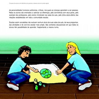 O acesso de alunos com deficiência às escolas e classes comuns da rede regular




de personalidades humanas autônomas, críticas, nos quais as crianças aprendem a ser pessoas.
Nelas os alunos são ensinados a valorizar as diferenças, pela convivência com seus pares, pelo
exemplo dos professores, pelo ensino ministrado nas salas de aula, pelo clima sócio-afetivo das
relações estabelecidas em toda a comunidade escolar.

Escolas assim concebidas não excluem nenhum aluno de suas salas de aula, de seus programas,
das atividades e do convívio escolar mais amplo. São contextos educacionais em que todos os
alunos têm possibilidade de aprender, freqüentando a mesma turma.




  40
 