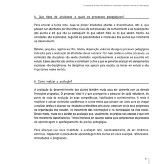 O acesso de alunos com deficiência às escolas e classes comuns da rede regular




5. Que tipos de atividades e quais os processos pedagógicos?

Para ensinar a turma toda, deve-se propor atividades abertas e diversificadas, isto é, que
possam ser abordadas por diferentes níveis de compreensão, de conhecimento e de desempenho
dos alunos e em que não se destaquem os que sabem mais ou os que sabem menos. As
atividades são exploradas, segundo as possibilidades e interesses dos alunos que livremente
as desenvolvem.

Debates, pesquisas, registros escritos, falados, observação, vivências são alguns processos pedagógicos
indicados para a realização de atividades dessa natureza. Por meio destes e outros processos, os
conteúdos das disciplinas vão sendo chamados, espontaneamente, a esclarecer os assuntos em
estudo. Esses assuntos são centrais e constituem os fins a que se pretende alcançar em planejamentos
escolares não-disciplinares. As disciplinas nos apóiam para elucidar os temas em estudo e são
importantes nesse sentido.



6. Como realizar a avaliação?

A avaliação do desenvolvimento dos alunos também muda para ser coerente com as demais
inovações propostas. O processo ideal é o que acompanha o percurso de cada estudante, do
ponto de vista da evolução de suas competências, habilidades e conhecimentos. A meta é
mobilizar e aplicar conteúdos acadêmicos e outros meios que possam ser úteis para se chegar
a realizar tarefas e alcançar os resultados pretendidos pelo aluno. Apreciam-se os seus progressos
na organização dos estudos, no tratamento das informações e na participação na vida social.
Desse modo, muda-se o caráter da avaliação que, usualmente, se pratica nas escolas e que tem
fins meramente classificatórios. Temos interesse em levantar dados para compreensão do processo
de aprendizagem e aperfeiçoamento da prática pedagógica.

Para alcançar sua nova finalidade, a avaliação terá, necessariamente, de ser dinâmica,
contínua, mapeando o processo de aprendizagem dos alunos em seus avanços, retrocessos,
dificuldades e progressos.




                                                                                                                    41
 