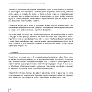 O acesso de alunos com deficiência às escolas e classes comuns da rede regular




Vários são os instrumentos que podem ser utilizados para avaliar, de modo dinâmico, os caminhos
da aprendizagem, como: os registros e anotações diárias do professor, os chamados portfólios e
demais arquivos de atividades dos alunos e os diários de classe, em que vão sendo colecionadas
as impressões sobre o cotidiano do ensino e da aprendizagem. As provas também constituem
opções de avaliação desejáveis, desde que haja o objetivo de analisar, junto aos alunos e os seus
pais, os sucessos e as dificuldades escolares.

É importante também que os alunos se auto-avaliem e nesse sentido o professor precisa criar
instrumentos que os exercitem/auxiliem a adquirir o hábito de refletir sobre as ações que realizam
na escola e como estão vivenciando a experiência de aprender.

Esta é, sem dúvida, uma lacuna que a escola precisa preencher, pois temos dificuldade de analisar
e de julgar a nossa produção intelectual, até mesmo nos níveis mais avançados de ensino.
Dependemos muito da avaliação do professor sobre os nossos trabalhos e não a contrapomos com
a nossa. A auto-avaliação deve levar o aluno a perceber o que conseguiu acrescentar ao que já
sabia e conhecer as suas dificuldades no sentido de assimilar novos dados e o que é preciso
superar para ultrapassá-las.



7. Finalmente...

Para ensinar a turma toda, parte-se da certeza de que as crianças sempre sabem alguma coisa,
de que todo educando pode aprender, mas no tempo e do jeito que lhe são próprios. É fundamental
que o professor nutra uma elevada expectativa pelo aluno. O sucesso da aprendizagem está em
explorar talentos, atualizar possibilidades, desenvolver predisposições naturais de cada aluno.
As dificuldades, deficiências e limitações precisam ser reconhecidas, mas não devem conduzir
ou restringir o processo de ensino, como habitualmente acontece.

Independentemente das diferenças de cada um dos alunos, temos de passar de um ensino
transmissivo para uma pedagogia ativa, dialógica e interativa, que se contrapõe a toda e qualquer
visão unidirecional, de transferência unitária, individualizada e hierárquica do saber.




  42
 