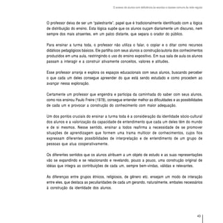O acesso de alunos com deficiência às escolas e classes comuns da rede regular




O professor deixa de ser um “palestrante”, papel que é tradicionalmente identificado com a lógica
de distribuição do ensino. Esta lógica supõe que os alunos ouçam diariamente um discurso, nem
sempre dos mais atraentes, em um palco distante, que separa o orador do público.

Para ensinar a turma toda, o professor não utiliza o falar, o copiar e o ditar como recursos
didáticos pedagógicos básicos. Ele partilha com seus alunos a construção/autoria dos conhecimentos
produzidos em uma aula, restringindo o uso do ensino expositivo. Em sua sala de aula os alunos
passam a interagir e a construir ativamente conceitos, valores e atitudes.

Esse professor arranja e explora os espaços educacionais com seus alunos, buscando perceber
o que cada um deles consegue apreender do que está sendo estudado e como procedem ao
avançar nessa exploração.

Certamente um professor que engendra e participa da caminhada do saber com seus alunos,
como nos ensinou Paulo Freire (1978), consegue entender melhor as dificuldades e as possibilidades
de cada um e provocar a construção do conhecimento com maior adequação.

Um dos pontos cruciais do ensinar a turma toda é a consideração da identidade sócio-cultural
dos alunos e a valorização da capacidade de entendimento que cada um deles têm do mundo
e de si mesmos. Nesse sentido, ensinar a todos reafirma a necessidade de se promover
situações de aprendizagem que formem uma trama multicor de conhecimentos, cujos fios
expressam diferentes possibilidades de interpretação e de entendimento de um grupo de
pessoas que atua cooperativamente.

Os diferentes sentidos que os alunos atribuem a um objeto de estudo e as suas representações
vão se expandindo e se relacionando e revelando, pouco a pouco, uma construção original de
idéias que integra as contribuições de cada um, sempre bem-vindas, válidas e relevantes.

As diferenças entre grupos étnicos, religiosos, de gênero etc. ensejam um modo de interação
entre eles, que destaca as peculiaridades de cada um gerando, naturalmente, embates necessários
à construção da identidade dos alunos.




                                                                                                                  43
 