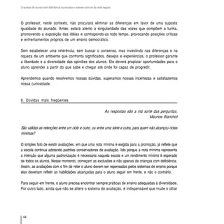 O acesso de alunos com deficiência às escolas e classes comuns da rede regular




O professor, neste contexto, não procurará eliminar as diferenças em favor de uma suposta
igualdade do alunado. Antes, estará atento à singularidade das vozes que compõem a turma,
promovendo a exposição das idéias e contrapondo-as todo tempo, provocando posições críticas
e enfrentamentos próprios de um ensino democrático.

Sem estabelecer uma referência, sem buscar o consenso, mas investindo nas diferenças e na
riqueza de um ambiente que confronta significados, desejos e experiências, o professor garante
a liberdade e a diversidade das opiniões dos alunos. Ele deverá propiciar oportunidades para o
aluno aprender a partir do que sabe e chegar até onde foi capaz de progredir.

Aprendemos quando resolvemos nossas dúvidas, superamos nossas incertezas e satisfazemos
nossa curiosidade.



8. Dúvidas mais freqüentes

                                                                        As respostas são a má sorte das perguntas.
                                                                                                  Maurice Blanchot

São válidas as retenções entre um ciclo e outro, ou entre uma série e outra, para quem não alcançou notas
mínimas?

O simples fato de existir avaliações, em que uma nota mínima é exigida para a promoção, já reflete que
a escola continua adotando padrões conservadores de avaliação. Isto porque a nota mínima representa
a intenção que alguma padronização é necessária naquela escola e um rendimento mínimo é esperado
de todos os alunos. Nesse momento, começam as exclusões e não apenas de crianças com deficiência.
Assim, as avaliações com o fim de reter o aluno devem ser repensadas pelos sistemas de ensino porque
elas deveriam refletir as habilidades alcançadas para o aluno seguir em frente, e não o contrário.

Para seguir em frente, o aluno precisa encontrar sempre práticas de ensino adequadas à diversidade.
Por outro lado, ainda que não se altere o sistema de avaliação, é indispensável que mude o olhar




  44
 