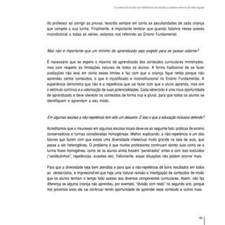 O acesso de alunos com deficiência às escolas e classes comuns da rede regular




do professor ao corrigir as provas, levando sempre em conta as peculiaridades de cada criança
que compõe a sua turma. Finalmente, é importante lembrar que quando falamos nesse acesso
incondicional a todas as séries, estamos nos referindo ao Ensino Fundamental.



Mas não é importante que um mínimo de aprendizado seja exigido para se passar adiante?

É necessário que se espere o máximo de aprendizado dos conteúdos curriculares ministrados,
mas com respeito às limitações naturais de todos os alunos. A forma tradicional de se fazer
avaliações não leva em conta esses limites e faz com que a criança fique retida porque não
aprendeu certos conteúdos, o que é injustificado e inconstitucional no Ensino Fundamental. A
experiência demonstra que não é a repetência que vai fazer com que o aluno aprenda, mas sim
o estímulo contínuo e a valorização de suas potencialidades. Cada série/ciclo é uma nova oportunidade
de aprendizado e deve oferecer os conteúdos de forma rica e plural, para que todos os alunos se
identifiquem e aprendam a seu modo.



Em algumas escolas a não-repetência tem sido um desastre. É isso o que a educação inclusiva defende?

Acreditamos que o insucesso em algumas escolas locais deve-se ao seguinte fato: práticas de ensino
conservadoras e turmas consideradas homogêneas. Melhor explicando: a não-repetência é um dos
fatores que fazem com que exista uma diversidade intelectual muito grande na sala de aula, que
passa a ser heterogênea. O problema é que muitos professores continuam dando aula como se a
turma fosse homogênea, como se os alunos ainda fossem “peneirados” antes e com isso excluídos
(“vestibulinhos”, repetências, evasões etc). Felizmente, essas situações não podem ocorrer mais.

Para que a diversidade seja bem atendida e para que a não-repetência dê bons resultados em todos
as séries/ciclos, é imprescindível que haja uma natural revisão e interligação de conteúdos de modo
que os alunos tenham o tempo todo acesso aos diversos componentes curriculares. Assim, não faz
diferença se alguma criança não aprendeu, por exemplo, “divisão com resto” no segundo ano, porque
nos próximos anos ela vai continuar tendo oportunidade de aprender esse conteúdo e outros mais.




                                                                                                                    45
 