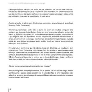 O acesso de alunos com deficiência às escolas e classes comuns da rede regular




A educação inclusiva preconiza um ensino em que aprender é um ato não linear, contínuo,
fruto de uma rede de relações que vai sendo tecida pelos aprendizes, em ambientes escolares
que não discriminam, não rotulam e oferecem chances incríveis de sucesso para todos, dentro
das habilidades, interesses e possibilidades de cada aluno.



A escola prejudica os alunos sem deficiência ao proporcionar tantas chances de aprendizado
durante o Ensino Fundamental?

Um ensino que contempla e acolhe todos os alunos não poderá ser prejudicial a ninguém. Uma
escola em que todos os alunos são bem-vindos tem como compromisso educativo ensinar não
apenas os conteúdos curriculares, mas formar pessoas capazes de conviver em um mundo plural
e que exige de todos nós experiências de vida compartilhada, envolvendo necessariamente o
contato, o reconhecimento e valorização das diferenças. Este conhecimento potencializa a educação
escolar, em seus objetivos e práticas e, assim, também é mais um meio de aprimoramento do
ensino para todos os alunos.

Por outro lado, é bom lembrar que não são os alunos com deficiência que prejudicam o bom
andamento do Ensino Fundamental e dos demais níveis. Ao contrário, a presença deles enseja
mudanças substanciais nas práticas escolares, pois de nada adianta transmitir conteúdos, sem
significado, descontextualizados da experiência de vida do aluno e que rapidamente serão esquecidos.
O Ensino Fundamental é essencial no caminho que os alunos vão trilhar para chegar a um Ensino
Médio bem sucedido, ao ensino profissionalizante e a Educação Superior.



Crianças com graves comprometimentos podem ser incluídas?

Um aluno com grandes limitações provavelmente não vai aprender tudo o que outros colegas poderão
assimilar durante o processo educativo escolar, mas ele vai se beneficiar da convivência social e pode
se beneficiar também, a seu modo e segundo suas possibilidades intelectuais, dos conteúdos curriculares
trabalhados na sua sala de aula.




  46
 