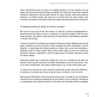 O acesso de alunos com deficiência às escolas e classes comuns da rede regular




Casos extremamente graves de alunos em situações próximas a da vida vegetativa não são
público nem das atuais escolas chamadas de especiais. Na maioria das vezes estão recebendo
tratamentos relacionados à área da saúde. Mas se, em algum momento, esses alunos puderem
freqüentar um ambiente escolar, este deve ser o da escola comum do ensino regular, onde
conviverão com pessoas da sua idade e serão estimulados a aprender aquilo que lhes for possível.



As experiências práticas de inclusão têm sido bem sucedidas?

Nos locais em que houve de fato uma mudança no modo de se organizar pedagogicamente o
processo escolar para todos os alunos, a inclusão foi, é e será bem sucedida. Onde não houve
essas mudanças, mas apenas o acesso de alunos com deficiências e/ou dificuldades de aprender,
a inclusão não acontece.

Trata-se de se adotar novas medidas para atender às diferenças de todos. Medidas essas que não
sejam excludentes, tais como as provas e outras avaliações de caráter classificatório, o ensino
disciplinar, a fragmentação dos tempos escolares em séries, entre outras muito conhecidas e
praticadas ainda em nossas escolas! Não há como acolher todos os alunos em escolas que
selecionam, reprovam, marginalizam o ensino de alguns alunos em classes e programas à parte
dos demais colegas.

Destacamos também que o sucesso da inclusão tem a ver com a inversão de uma idéia e de
práticas e ensino que são usuais para se atender às diferenças em uma turma de alunos. Trata-
se do ensino individualizado. Esta prática também passou a ser um dos motivos pelos quais:

a) criticam-se as salas de aula mais numerosas, quando nelas existem alunos com deficiência;
b) valorizam-se as escolas com turmas de poucos alunos em todos os níveis de ensino.

Não é possível individualizar o ensino para quem quer que seja, na medida em que não podemos
controlar de fora o processo de compreensão de outra pessoa. O que é individual e intransferível
é a aprendizagem, que é própria do aprendiz, não é ditada nem comandada, definida ou adaptada




                                                                                                                  47
 