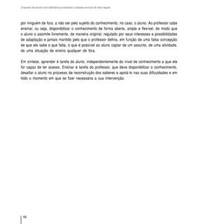 O acesso de alunos com deficiência às escolas e classes comuns da rede regular




por ninguém de fora, a não ser pelo sujeito do conhecimento, no caso, o aluno. Ao professor cabe
ensinar, ou seja, disponibilizar o conhecimento de forma aberta, ampla e flexível, de modo que
o aluno o assimile livremente, de maneira original, regulado por seus interesses e possibilidades
de adaptação e jamais mantido pelo que o professor defina, em função de uma falsa concepção
de que ele sabe o que falta, o que é possível ao aluno captar de um assunto, de uma atividade,
de uma situação de ensino qualquer de fora.

Em síntese, aprender é tarefa do aluno, independentemente do nível de conhecimento a que ele
for capaz de ter acesso. Ensinar é tarefa do professor, que deve disponibilizar o conhecimento,
desafiar o aluno no processo de reconstrução dos saberes e apoiá-lo nas suas dificuldades e em
todo o momento em que se fizer necessária a sua intervenção.




  48
 