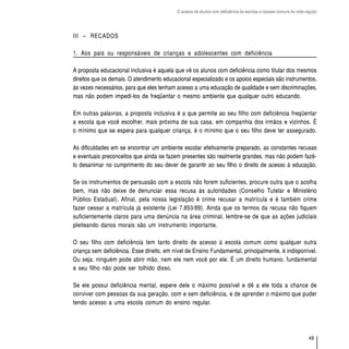 O acesso de alunos com deficiência às escolas e classes comuns da rede regular




III – RECADOS

1. Aos pais ou responsáveis de crianças e adolescentes com deficiência

A proposta educacional inclusiva é aquela que vê os alunos com deficiência como titular dos mesmos
direitos que os demais. O atendimento educacional especializado e os apoios especiais são instrumentos,
às vezes necessários, para que eles tenham acesso a uma educação de qualidade e sem discriminações,
mas não podem impedi-los de freqüentar o mesmo ambiente que qualquer outro educando.

Em outras palavras, a proposta inclusiva é a que permite ao seu filho com deficiência freqüentar
a escola que você escolher, mais próxima de sua casa, em companhia dos irmãos e vizinhos. É
o mínimo que se espera para qualquer criança, é o mínimo que o seu filho deve ter assegurado.

As dificuldades em se encontrar um ambiente escolar efetivamente preparado, as constantes recusas
e eventuais preconceitos que ainda se fazem presentes são realmente grandes, mas não podem fazê-
lo desanimar no cumprimento do seu dever de garantir ao seu filho o direito de acesso à educação.

Se os instrumentos de persuasão com a escola não forem suficientes, procure outra que o acolha
bem, mas não deixe de denunciar essa recusa às autoridades (Conselho Tutelar e Ministério
Público Estadual). Afinal, pela nossa legislação é crime recusar a matrícula e é também crime
fazer cessar a matrícula já existente (Lei 7.853/89). Ainda que os termos da recusa não fiquem
suficientemente claros para uma denúncia na área criminal, lembre-se de que as ações judiciais
pleiteando danos morais são um instrumento importante.

O seu filho com deficiência tem tanto direito de acesso à escola comum como qualquer outra
criança sem deficiência. Esse direito, em nível de Ensino Fundamental, principalmente, é indisponível.
Ou seja, ninguém pode abrir mão, nem ele nem você por ele. É um direito humano, fundamental
e seu filho não pode ser tolhido disso.

Se ele possui deficiência mental, espere dele o máximo possível e dê a ele toda a chance de
conviver com pessoas da sua geração, com e sem deficiência, e de aprender o máximo que puder
tendo acesso a uma escola comum do ensino regular.




                                                                                                                    49
 