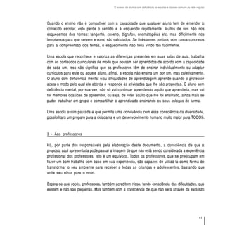 O acesso de alunos com deficiência às escolas e classes comuns da rede regular




Quando o ensino não é compatível com a capacidade que qualquer aluno tem de entender o
conteúdo escolar, este perde o sentido e é esquecido rapidamente. Muitos de nós não nos
esquecemos dos nomes: tangente, coseno, dígrafos, onomatopéias etc, mas dificilmente nos
lembramos para que servem e como são calculados. Se tivéssemos contado com casos concretos
para a compreensão dos temas, o esquecimento não teria vindo tão facilmente.

Uma escola que reconhece e valoriza as diferenças presentes em suas salas de aula, trabalha
com os conteúdos curriculares de modo que possam ser aprendidos de acordo com a capacidade
de cada um. Isso não significa que os professores têm de ensinar individualmente ou adaptar
currículos para este ou aquele aluno, afinal, a escola não ensina um por um, mas coletivamente.
O aluno com deficiência mental e/ou dificuldades de aprendizagem aprende quando o professor
acata o modo pelo qual ele aborda e responde às atividades que lhe são propostas. O aluno sem
deficiência mental, por sua vez, não só vai continuar aprendendo aquilo que aprenderia, mas vai
ter melhores ocasiões de apreender, ou seja, de reter aquilo que lhe foi ensinado, ainda mais se
puder trabalhar em grupo e compartilhar o aprendizado ensinando os seus colegas de turma.

Uma escola assim pautada e que permita uma convivência com essa consciência da diversidade,
possibilitará um preparo para a cidadania e um desenvolvimento humano muito maior para TODOS.



3 - Aos professores

Há, por parte dos responsáveis pela elaboração deste documento, a consciência de que a
proposta aqui apresentada pode passar a imagem de que não está sendo considerada a experiência
profissional dos professores. Isto é um equívoco. Todos os professores, que se preocupam em
fazer um bom trabalho com base em sua experiência, são capazes de utilizá-la como forma de
transformar o seu ambiente para receber a todas as crianças e adolescentes, bastando que
volte seu olhar para o novo.

Espera-se que vocês, professores, também acreditem nisso, tendo consciência das dificuldades, que
existem e não são pequenas. Mas também com a consciência de que não será através da exclusão




                                                                                                                  51
 