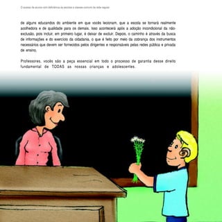 O acesso de alunos com deficiência às escolas e classes comuns da rede regular




de alguns educandos do ambiente em que vocês lecionam, que a escola se tornará realmente
acolhedora e de qualidade para os demais. Isso acontecerá após a adoção incondicional da não-
exclusão, pois incluir, em primeiro lugar, é deixar de excluir. Depois, o caminho é através da busca
de informações e do exercício da cidadania, o que é feito por meio da cobrança dos instrumentos
necessários que devem ser fornecidos pelos dirigentes e responsáveis pelas redes pública e privada
de ensino.

Professores, vocês são a peça essencial em todo o processo de garantia desse direito
fundamental de TODAS as nossas crianças e adolescentes.




  52
 
