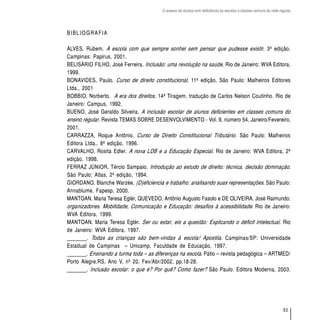 O acesso de alunos com deficiência às escolas e classes comuns da rede regular




BIBLIOGRAFIA

ALVES, Rubem. A escola com que sempre sonhei sem pensar que pudesse existir, 3ª edição.
Campinas: Papirus, 2001.
BELISÁRIO FILHO, José Ferreira. Inclusão: uma revolução na saúde. Rio de Janeiro: WVA Editora,
1999.
BONAVIDES, Paulo. Curso de direito constitucional, 11ª edição. São Paulo: Malheiros Editores
Ltda., 2001
BOBBIO, Norberto. A era dos direitos, 14ª Tiragem, tradução de Carlos Nelson Coutinho. Rio de
Janeiro: Campus, 1992.
BUENO, José Geraldo Silveira. A inclusão escolar de alunos deficientes em classes comuns do
ensino regular. Revista TEMAS SOBRE DESENVOLVIMENTO - Vol. 9, número 54, Janeiro/Fevereiro,
2001.
CARRAZZA, Roque Antônio. Curso de Direito Constitucional Tributário. São Paulo: Malheiros
Editora Ltda., 8ª edição, 1996.
CARVALHO, Rosita Edler. A nova LDB e a Educação Especial. Rio de Janeiro: WVA Editora, 2ª
edição, 1998.
FERRAZ JÚNIOR, Tércio Sampaio. Introdução ao estudo de direito: técnica, decisão dominação.
São Paulo: Atlas, 2ª edição, 1994.
GIORDANO, Blanche Warzée. (D)eficiencia e trabalho: analisando suas representações. São Paulo:
Annablume, Fapesp, 2000.
MANTOAN, Maria Teresa Eglér, QUEVEDO, Antônio Augusto Fasolo e DE OLIVEIRA, José Raimundo:
organizadores. Mobilidade, Comunicação e Educação: desafios à acessibilidade. Rio de Janeiro:
WVA Editora, 1999.
MANTOAN, Maria Teresa Eglér. Ser ou estar, eis a questão: Explicando o déficit intelectual. Rio
de Janeiro: WVA Editora, 1997.
_______. Todas as crianças são bem-vindas à escola! Apostila. Campinas/SP: Universidade
Estadual de Campinas – Unicamp, Faculdade de Educação, 1997.
_______. Ensinando a turma toda – as diferenças na escola. Pátio – revista pedagógica – ARTMED/
Porto Alegre,RS, Ano V, nº 20, Fev/Abr/2002, pp.18-28.
_______. Inclusão escolar: o que é? Por quê? Como fazer? São Paulo: Editora Moderna, 2003.




                                                                                                                 53
 