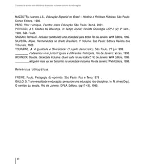 O acesso de alunos com deficiência às escolas e classes comuns da rede regular




MAZZOTTA, Marcos J.S., Educação Especial no Brasil – História e Políticas Públicas. São Paulo:
Cortez Editora, 1996.
PARO, Vitor Henrique, Escritos sobre Educação. São Paulo: Xamã, 2001.
PIERUCCI, A F. Ciladas da Diferença. In Tempo Social; Revista Sociologia USP 2 (2): 2º sem.,
1990, São Paulo.
SASSAKI, Romeu K. Inclusão: construindo uma sociedade para todos. Rio de Janeiro: WVA Editora, 1999.
SILVEIRA, Alípio. Hermenêutica no direito Brasileiro, 1º Volume. São Paulo: Editora Revista dos
Tribunais, 1968.
TOURAINE, A. A Igualdade e Diversidade: O sujeito democrático. São Paulo, 27 jun.1999.
_________ Poderemos viver juntos? Iguais e Diferentes. Petrópolis, Rio de Janeiro: Vozes, 1998.
WERNECK, Claudia. Sociedade Inclusiva. Quem cabe no seu todos?, Rio de Janeiro: WVA Editora, 1999.
__________Ninguém mais vai ser bonzinho na sociedade inclusiva. Rio de Janeiro: WVA Editora, 1998.

Referências bibliográficas:

FREIRE, Paulo. Pedagogia do oprimido. São Paulo: Paz e Terra,1978 .
GALLO, S. Transversalidade e educação: pensando uma educação não-disciplinar. In: N. Alves(Org.).
O sentido da escola. Rio de Janeiro: DP&A Editora, (pp17-43), 1999.




  54
 