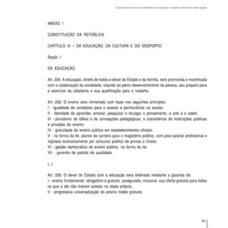 O acesso de alunos com deficiência às escolas e classes comuns da rede regular




ANEXO 1

CONSTITUIÇÃO DA REPÚBLICA

CAPÍTULO III – DA EDUCAÇÃO, DA CULTURA E DO DESPORTO

Seção I

DA EDUCAÇÃO

Art. 205. A educação, direito de todos e dever do Estado e da família, será promovida e incentivada
com a colaboração da sociedade, visando ao pleno desenvolvimento da pessoa, seu preparo para
o exercício da cidadania e sua qualificação para o trabalho.

Art. 206. O ensino será ministrado com base nos seguintes princípios:
I - igualdade de condições para o acesso e permanência na escola;
II - liberdade de aprender, ensinar, pesquisar e divulgar o pensamento, a arte e o saber;
III - pluralismo de idéias e de concepções pedagógicas, e coexistência de instituições públicas
e privadas de ensino;
IV - gratuidade do ensino público em estabelecimentos oficiais;
V - na forma da lei, planos de carreira para o magistério público, com piso salarial profissional e
ingresso exclusivamente por concurso público de provas e títulos;
VI - gestão democrática do ensino público, na forma da lei;
VII - garantia de padrão de qualidade.

(...)

Art. 208. O dever do Estado com a educação será efetivado mediante a garantia de:
I - ensino fundamental, obrigatório e gratuito, assegurada, inclusive, sua oferta gratuita para todos
os que a ele não tiveram acesso na idade própria;
II - progressiva universalização do ensino médio gratuito;




                                                                                                                    55
 
