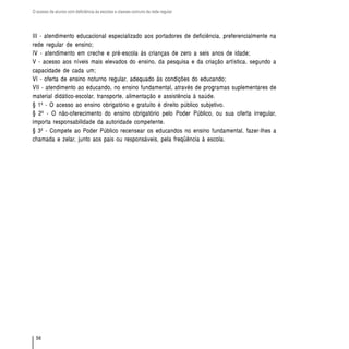 O acesso de alunos com deficiência às escolas e classes comuns da rede regular




III - atendimento educacional especializado aos portadores de deficiência, preferencialmente na
rede regular de ensino;
IV - atendimento em creche e pré-escola às crianças de zero a seis anos de idade;
V - acesso aos níveis mais elevados do ensino, da pesquisa e da criação artística, segundo a
capacidade de cada um;
VI - oferta de ensino noturno regular, adequado às condições do educando;
VII - atendimento ao educando, no ensino fundamental, através de programas suplementares de
material didático-escolar, transporte, alimentação e assistência à saúde.
§ 1º - O acesso ao ensino obrigatório e gratuito é direito público subjetivo.
§ 2º - O não-oferecimento do ensino obrigatório pelo Poder Público, ou sua oferta irregular,
importa responsabilidade da autoridade competente.
§ 3º - Compete ao Poder Público recensear os educandos no ensino fundamental, fazer-lhes a
chamada e zelar, junto aos pais ou responsáveis, pela freqüência à escola.




  56
 
