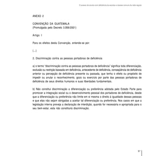 O acesso de alunos com deficiência às escolas e classes comuns da rede regular




ANEXO 2

CONVENÇÃO DA GUATEMALA
(Promulgada pelo Decreto 3.956/2001)

Artigo I

Para os efeitos desta Convenção, entende-se por:

(...)

2. Discriminação contra as pessoas portadoras de deficiência

a) o termo “discriminação contra as pessoas portadoras de deficiência” significa toda diferenciação,
exclusão ou restrição baseada em deficiência, antecedente de deficiência, conseqüência de deficiência
anterior ou percepção de deficiência presente ou passada, que tenha o efeito ou propósito de
impedir ou anular o reconhecimento, gozo ou exercício por parte das pessoas portadoras de
deficiência de seus direitos humanos e suas liberdades fundamentais.

b) Não constitui discriminação a diferenciação ou preferência adotada pelo Estado Parte para
promover a integração social ou o desenvolvimento pessoal dos portadores de deficiência, desde
que a diferenciação ou preferência não limite em si mesma o direito à igualdade dessas pessoas
e que elas não sejam obrigadas a aceitar tal diferenciação ou preferência. Nos casos em que a
legislação interna preveja a declaração de interdição, quando for necessária e apropriada para o
seu bem-estar, esta não constituirá discriminação.




                                                                                                                    57
 