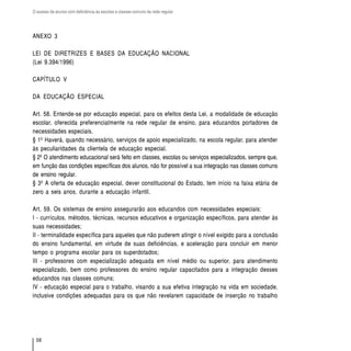 O acesso de alunos com deficiência às escolas e classes comuns da rede regular




ANEXO 3

LEI DE DIRETRIZES E BASES DA EDUCAÇÃO NACIONAL
(Lei 9.394/1996)

CAPÍTULO V

DA EDUCAÇÃO ESPECIAL

Art. 58. Entende-se por educação especial, para os efeitos desta Lei, a modalidade de educação
escolar, oferecida preferencialmente na rede regular de ensino, para educandos portadores de
necessidades especiais.
§ 1º Haverá, quando necessário, serviços de apoio especializado, na escola regular, para atender
às peculiaridades da clientela de educação especial.
§ 2º O atendimento educacional será feito em classes, escolas ou serviços especializados, sempre que,
em função das condições específicas dos alunos, não for possível a sua integração nas classes comuns
de ensino regular.
§ 3º A oferta de educação especial, dever constitucional do Estado, tem início na faixa etária de
zero a seis anos, durante a educação infantil.

Art. 59. Os sistemas de ensino assegurarão aos educandos com necessidades especiais:
I - currículos, métodos, técnicas, recursos educativos e organização específicos, para atender às
suas necessidades;
II - terminalidade específica para aqueles que não puderem atingir o nível exigido para a conclusão
do ensino fundamental, em virtude de suas deficiências, e aceleração para concluir em menor
tempo o programa escolar para os superdotados;
III - professores com especialização adequada em nível médio ou superior, para atendimento
especializado, bem como professores do ensino regular capacitados para a integração desses
educandos nas classes comuns;
IV - educação especial para o trabalho, visando a sua efetiva integração na vida em sociedade,
inclusive condições adequadas para os que não revelarem capacidade de inserção no trabalho




  58
 