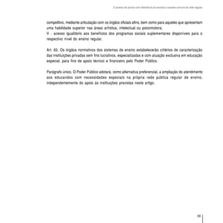 O acesso de alunos com deficiência às escolas e classes comuns da rede regular




competitivo, mediante articulação com os órgãos oficiais afins, bem como para aqueles que apresentam
uma habilidade superior nas áreas artística, intelectual ou psicomotora;
V - acesso igualitário aos benefícios dos programas sociais suplementares disponíveis para o
respectivo nível do ensino regular.

Art. 60. Os órgãos normativos dos sistemas de ensino estabelecerão critérios de caracterização
das instituições privadas sem fins lucrativos, especializadas e com atuação exclusiva em educação
especial, para fins de apoio técnico e financeiro pelo Poder Público.

Parágrafo único. O Poder Público adotará, como alternativa preferencial, a ampliação do atendimento
aos educandos com necessidades especiais na própria rede pública regular de ensino,
independentemente do apoio às instituições previstas neste artigo.




                                                                                                                   59
 