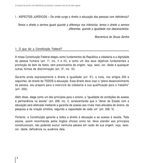O acesso de alunos com deficiência às escolas e classes comuns da rede regular




I - ASPECTOS JURÍDICOS – De onde surge o direito à educação das pessoas com deficiência?

  Temos o direito a sermos iguais quando a diferença nos inferioriza; temos o direito a sermos
                                           diferentes, quando a igualdade nos descaracteriza.

                                                                                 Boaventura de Souza Santos



1. O que diz a Constituição Federal?

A nossa Constituição Federal elegeu como fundamentos da República a cidadania e a dignidade
da pessoa humana (art. 1º, inc. II e III), e como um dos seus objetivos fundamentais a
promoção do bem de todos, sem preconceitos de origem, raça, sexo, cor, idade e quaisquer
outras formas de discriminação (art. 3º, inc. IV).

Garante ainda expressamente o direito à igualdade (art. 5º), e trata, nos artigos 205 e
seguintes, do direito de TODOS à educação. Esse direito deve visar o “pleno desenvolvimento
da pessoa, seu preparo para o exercício da cidadania e sua qualificação para o trabalho”
(art. 205).

Além disso, elege como um dos princípios para o ensino, a “igualdade de condições de acesso
e permanência na escola” (art. 206, inc. I), acrescentando que o “dever do Estado com a
educação será efetivado mediante a garantia de acesso aos níveis mais elevados do ensino, da
pesquisa e da criação artística, segundo a capacidade de cada um” (art. 208, V).

Portanto, a Constituição garante a todos o direito à educação e ao acesso à escola. Toda
escola, assim reconhecida pelos órgãos oficiais como tal, deve atender aos princípios
constitucionais, não podendo excluir nenhuma pessoa em razão de sua origem, raça, sexo,
cor, idade, deficiência ou ausência dela.




  6
 